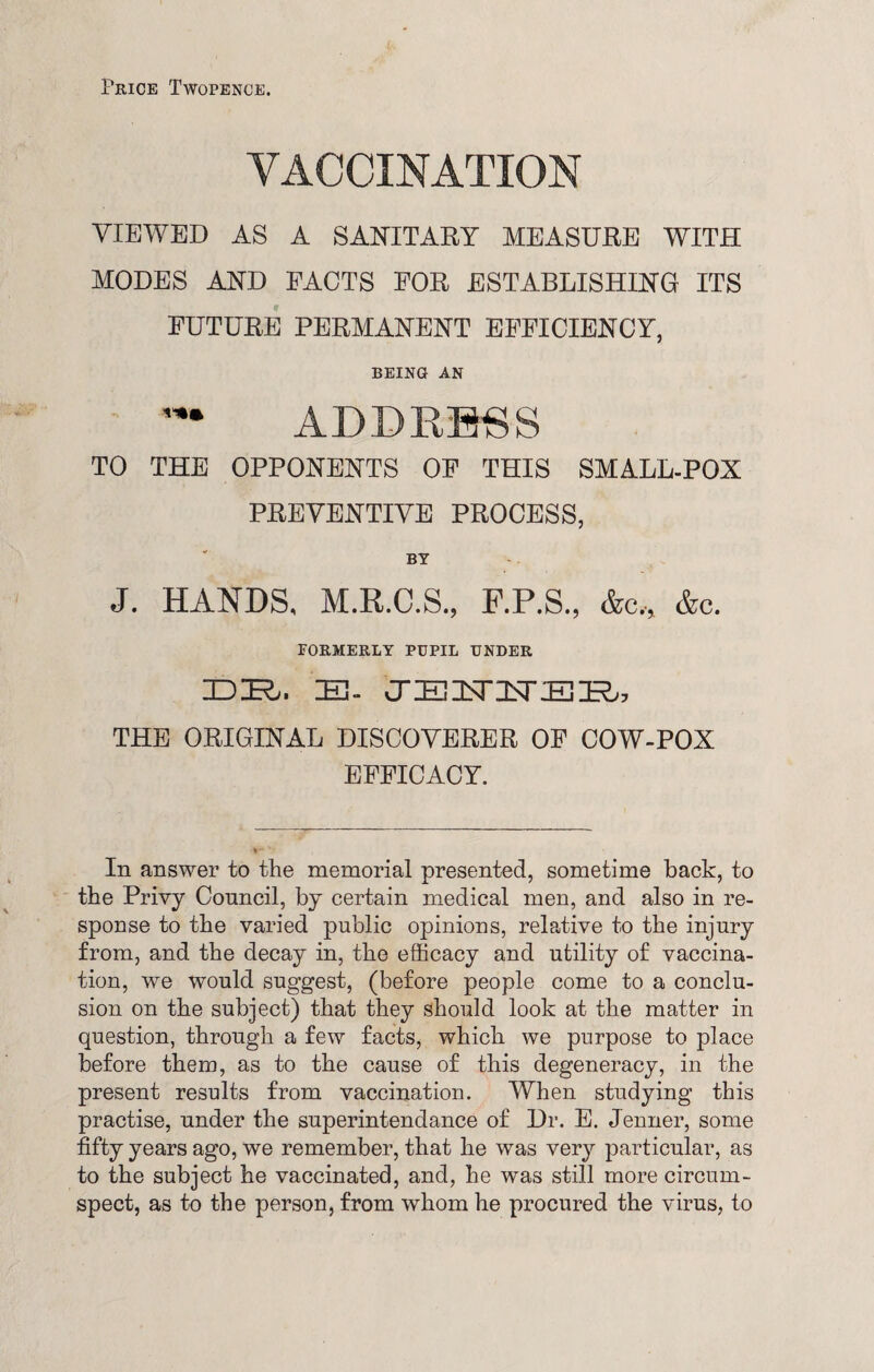 Price Twopence. VACCINATION VIEWED AS A SANITARY MEASURE WITH MODES AND FACTS FOR ESTABLISHING ITS FUTURE PERMANENT EFFICIENCY, BEING AN ADDRESS TO THE OPPONENTS OF THIS SMALL-POX PREVENTIVE PROCESS, BY J. HANDS, M.R.C.S., F.P.S., &c„ &c. FORMERLY PUPIL UNDER IDIR,. IE- CTEISTInTEIR,, THE ORIGINAL DISCOVERER OF COW-POX EFFICACY. In answer to the memorial presented, sometime back, to the Privy Council, by certain medical men, and also in re¬ sponse to the varied public opinions, relative to the injury from, and the decay in, the efficacy and utility of vaccina¬ tion, we would suggest, (before people come to a conclu¬ sion on the subject) that they should look at the matter in question, through a few facts, which we purpose to place before them, as to the cause of this degeneracy, in the present results from vaccination. When studying this practise, under the superintendance of Dr. E. Jenner, some fifty years ago, we remember, that he was very particular, as to the subject he vaccinated, and, he was still more circum¬ spect, as to the person, from whom he procured the virus, to