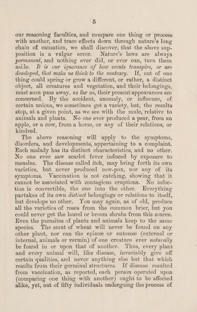 our reasoning faculties, and compare one thing or process with another, and trace effects down through nature’s long chain of causation, we shall discover, that the above sup¬ position is a vulgar error. Nature’s laws are always permanent, and nothing ever did, or ever can, turn them aside. It is our ignorance of how events transpire, or are developed, that make us think to the contrary. If, out of one thing could spring or grow a different, or rather, a distinct object, all creatures and vegetation, and their belongings, must soon pass away, as far as, their present appearances are concerned. By the accident, anomaly, or influence, of certain unions, we sometimes get a variety, but, the results stop, at a given point, as we see with the mule, relative to animals and plants. No one ever produced a pear, from an apple, or a cow, from a horse, or any of their relations, or kindred. The above reasoning will apply to the symptoms, disorders, and developments, appertaining to a complaint. Each malady has its distinct characteristics, and no other. No one ever saw scarlet fever induced by exposure to measles. The disease called itch, may bring forth its own varieties, but never produced cow-pox, nor any of its symptoms. Vaccination is not catching, showing that it cannot be associated with contagious eruptions. No infec¬ tion is convertible, the one into the other. Everything partakes of its own distinct belongings or relations to itself, but develops no other. You may again, as of old, produce all the varieties of roses from the common brier, but you could never get the laurel or broom shrubs from this source. Even the parasites of plants and animals keep to the same species. The smut of wheat will never be found on any other plant, nor can the epizoae or entozoee (external or internal, animals or vermin) of one creature ever naturally be found in or upon that of another. Thus, every plant and every animal will, like disease, invariably give off certain qualities, and never anything else but that which results from their germinal structures. If disease resulted from vaccination, as reported, each person operated upon (comparing one thing with another) ought to be affected alike, yet, out of fifty individuals undergoing the process of