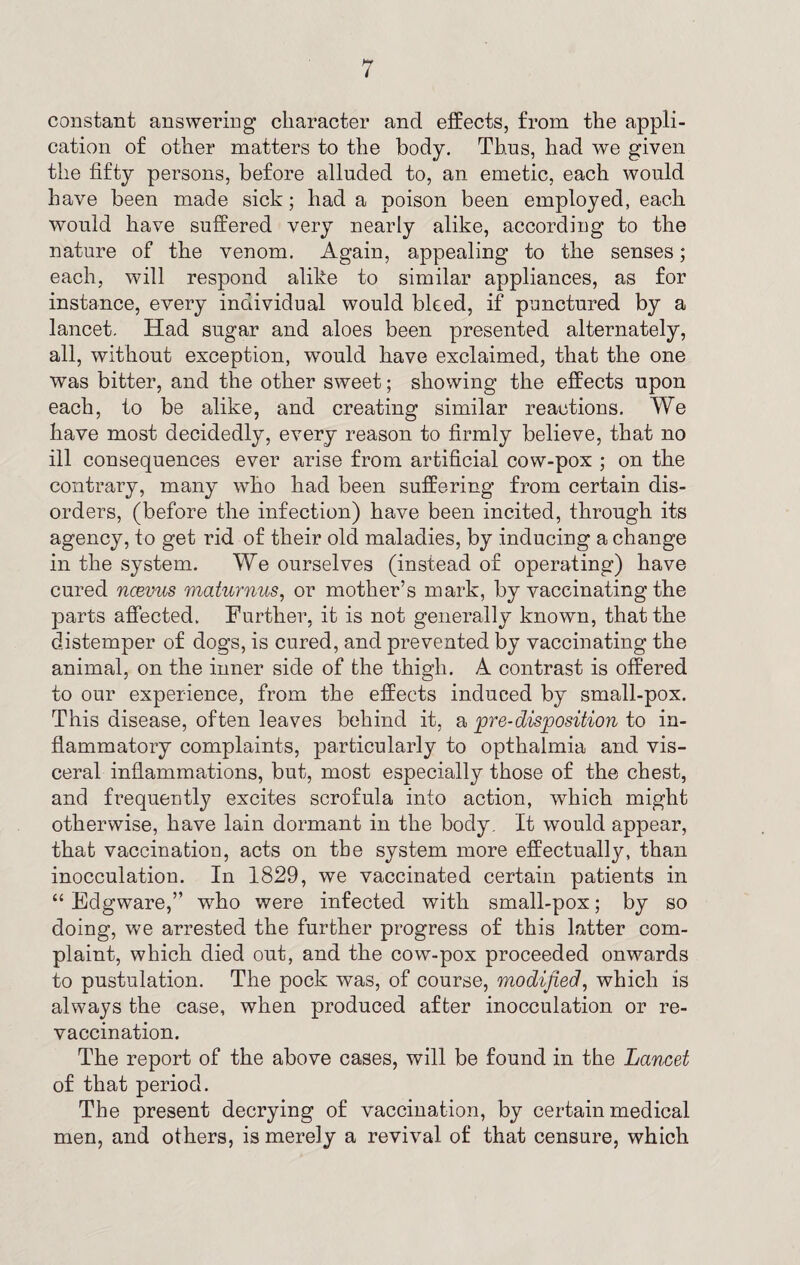 constant answering character and effects, from the appli¬ cation of other matters to the body. Thus, had we given the fifty persons, before alluded to, an emetic, each would have been made sick; had a poison been employed, each would have suffered very nearly alike, according to the nature of the venom. Again, appealing to the senses; each, will respond alike to similar appliances, as for instance, every individual would bleed, if punctured by a lancet. Had sugar and aloes been presented alternately, all, without exception, would have exclaimed, that the one was bitter, and the other sweet; showing the effects upon each, to be alike, and creating similar reactions. We have most decidedly, every reason to firmly believe, that no ill consequences ever arise from artificial cow-pox ; on the contrary, many who had been suffering from certain dis¬ orders, (before the infection) have been incited, through its agency, to get rid of their old maladies, by inducing a change in the system. We ourselves (instead of operating) have cured ncevus maturnus, or mother’s mark, by vaccinating the parts affected. Further, it is not generally known, that the distemper of dogs, is cured, and prevented by vaccinating the animal, on the inner side of the thigh. A contrast is offered to our experience, from the effects induced by small-pox. This disease, often leaves behind it, a pre-disposition to in¬ flammatory complaints, particularly to opthalmia and vis¬ ceral inflammations, but, most especially those of the chest, and frequently excites scrofula into action, which might otherwise, have lain dormant in the body. It would appear, that vaccination, acts on the system more effectually, than inocculation. In 1829, we vaccinated certain patients in “ Eclgware,” who were infected with small-pox; by so doing, we arrested the further progress of this latter com¬ plaint, which died out, and the cow-pox proceeded onwards to pustulation. The pock was, of course, modified, which is always the case, when produced after inocculation or re¬ vaccination. The report of the above cases, will be found in the Lancet of that period. The present decrying of vaccination, by certain medical men, and others, is merely a revival of that censure, which