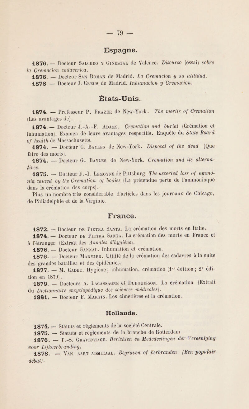 Espagne. 1876. — Docteur Salcedo y Ginestal de Valence. Discurso (essai) sobre la Cremacion cadaverica. 1876. — Docteur San Roman de Madrid. La Cremacion y su utilidad. 1878. — Docteur J, Creus de Madrid. Inhumacion y Cremacion. États-Unis. 1874. — Professeur P. Frazer de New-York. The mer ils of Crémation (Les avantages de). 1874.— Docteur J.-À.-F. Adams. Crémation and burial (Crémation et inhumation). Examen de leurs avantages respectifs. Enquête du State Board of health de Massachusetts. 1874. — Docteur G. Bayles de New-York. Disposai of the dead (Que faire des morts). 1874. — Docteur G. Bayles de New-York. Crémation and its alterna¬ tives. 1875. — Docteur F.-ï. Lemoyne de Pittsburg. The asserled loss of ammo- nia caused by the Crémation of bodies (La prétendue perte de l’ammoniaque dans la crémation des corps). Plus un nombre très considérable d’articles dans les journaux de Chicago', de Philadelphie et de la Virginie. France. 1872. — Docteur de Pietra Santa. La crémation des morts en Italie, 1874, — Docteur de Pietra Santa. La crémation des morts en France et à l’étranger (Extrait des Annales d’hygiène). 1876. — Docteur Gannal. Inhumation et crémation. 1876. — Docteur Marmier. Utilité de la crémation des cadavres à la suite des grandes batailles et des épidémies. 1877. — M. Cadet. Hygiène; inhumation, crémation (lie édition; 2e édi¬ tion en 1879). 1879. _ Docteurs A. Lacassagne et Dubouisson. La crémation (Extrait du Dictionnaire encyclopédique des sciences médicales). 1881. — Docleur F. Martin. Les cimetières et la crémation. Hollande. 1874. — Statuts et règlements delà société Centrale. 1875. — Statuts et règlements de la branche de Rotterdam. 1876. — T.-S. Gravenhage. Berichten en Mededeelingen der Vereeniging voor Lijkverbranding. 1878. — Van aart admiraal. Begraven of verbranden (Een populair débat).
