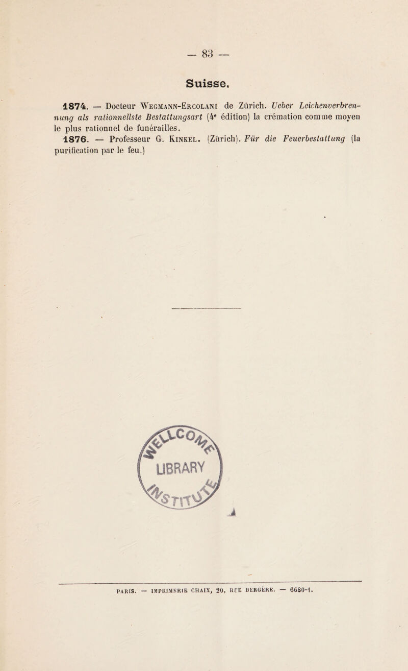 Suisse, 1874. — Docteur Wegmann-Ercolani de Zurich. Ueber Leichenverbren- nung als ralionnellste Bestattungsart (4e édition) la crémation comme moyen le plus rationnel de funérailles. 1876. — Professeur G. Kinkel. (Zurich). Für die Feuerbestattung (la purification par le feu.) PARIS. — IMPRIMERIE CHAIX, 20, Rl'E BERGÈRE. — 6680H.