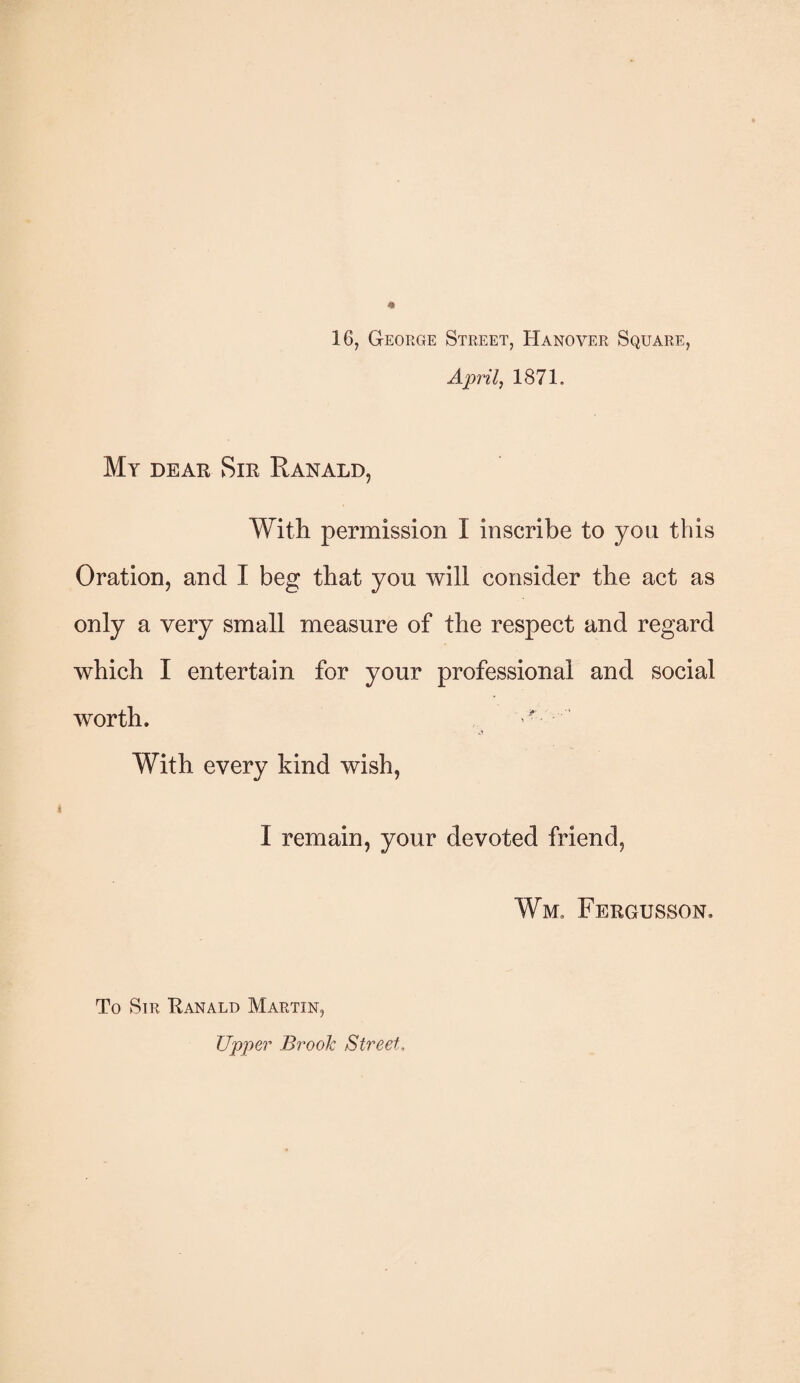 16, George Street, Hanover Square, April, 1871. My dear Sir Ranald, With permission I inscribe to you this Oration, and I beg that you will consider the act as only a very small measure of the respect and regard which I entertain for your professional and social worth. With every kind wish, I remain, your devoted friend, Wm. Fergusson. To Sir Ranald Martin, Upper Brook Street,