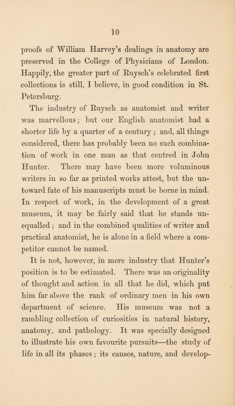 proofs of William Harvey’s dealings in anatomy are preserved in the College of Physicians of London. Happily, the greater part of Euysch’s celebrated first collections is still, I believe, in good condition in St. Petersburg. The industry of Euysch as anatomist and writer was marvellous; but our English anatomist had a shorter life by a quarter of a century ; and, all things considered, there has probably been no such combina¬ tion of work in one man as that centred in John Hunter. There may have been more voluminous writers in so far as printed works attest, but the un¬ toward fate of his manuscripts must be borne in mind. In respect of work, in the development of a great museum, it may be fairly said that he stands un¬ equalled ; and in the combined qualities of writer and practical anatomist, he is alone in a field where a com¬ petitor cannot be named. It is not, however, in mere industry that Hunter’s position is to be estimated. There was an originality of thought and action in all that he did, which put him far above the rank of ordinary men in his own department of science. His museum was not a rambling collection of curiosities in natural history, anatomy, and pathology. It was specially designed to illustrate his own favourite pursuits—the study of life in all its phases ; its causes, nature, and develop-