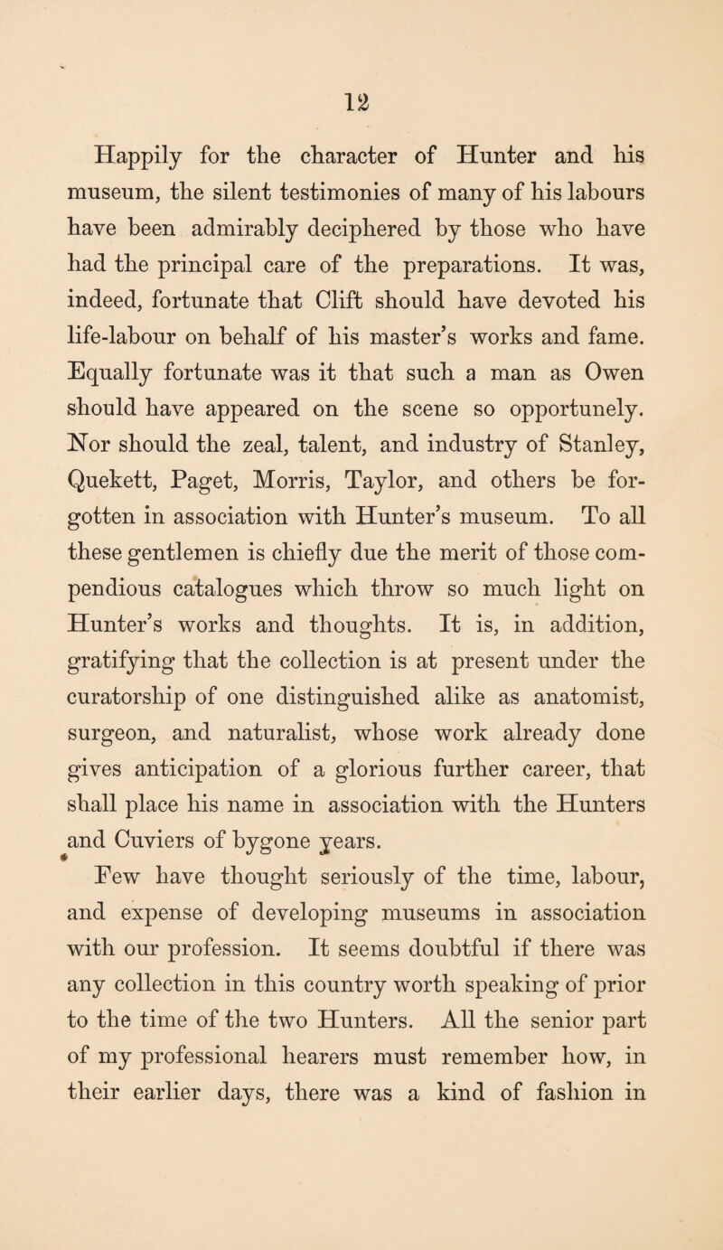 Happily for the character of Hunter and his museum, the silent testimonies of many of his labours have been admirably deciphered by those who have had the principal care of the preparations. It was, indeed, fortunate that Clift should have devoted his life-labour on behalf of his master’s works and fame. Equally fortunate was it that such a man as Owen should have appeared on the scene so opportunely. Nor should the zeal, talent, and industry of Stanley, Quekett, Paget, Morris, Taylor, and others be for¬ gotten in association with Hunter’s museum. To all these gentlemen is chiefly due the merit of those com¬ pendious catalogues which throw so much light on Hunter’s works and thoughts. It is, in addition, gratifying that the collection is at present under the curatorship of one distinguished alike as anatomist, surgeon, and naturalist, whose work already done gives anticipation of a glorious further career, that shall place his name in association with the Hunters and Cuviers of bygone years. Few have thought seriously of the time, labour, and expense of developing museums in association with our profession. It seems doubtful if there was any collection in this country worth speaking of prior to the time of the two Hunters. All the senior part of my professional hearers must remember how, in their earlier days, there was a kind of fashion in