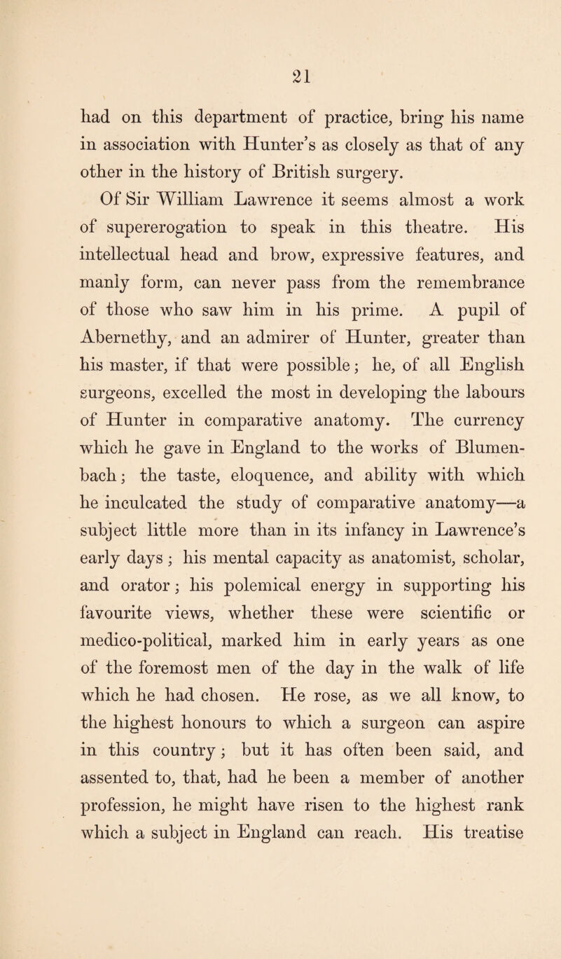 had on this department of practice, bring his name in association with Hunter’s as closely as that of any other in the history of British surgery. Of Sir William Lawrence it seems almost a work of supererogation to speak in this theatre. His intellectual head and brow, expressive features, and manly form, can never pass from the remembrance of those who saw him in his prime. A pupil of Abernethy, and an admirer of Hunter, greater than his master, if that were possible; he, of all English surgeons, excelled the most in developing the labours of Hunter in comparative anatomy. The currency which he gave in England to the works of Blumen- bach; the taste, eloquence, and ability with which he inculcated the study of comparative anatomy—a subject little more than in its infancy in Lawrence’s early days ; his mental capacity as anatomist, scholar, and orator; his polemical energy in supporting his favourite views, whether these were scientific or medico-political, marked him in early years as one of the foremost men of the day in the walk of life which he had chosen. He rose, as we all know, to the highest honours to which a surgeon can aspire in this country; but it has often been said, and assented to, that, had he been a member of another profession, he might have risen to the highest rank which a subject in England can reach. His treatise