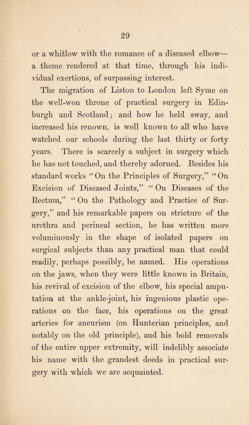 or a whitlow with the romance of a diseased elbow— a theme rendered at that time, through his indi¬ vidual exertions, of surpassing interest. The migration of Liston to London left Syme on the well-won throne of practical surgery in Edin¬ burgh and Scotland; and how he held sway, and increased his renown, is well known to all who have watched our schools during the last thirty or forty years. There is scarcely a subject in surgery which he has not touched, and thereby adorned. Besides his standard works “ On the Principles of Surgery,’’ On Excision of Diseased Joints,” ‘‘ On Diseases of the Eectum,” On the Pathology and Practice of Sur¬ gery,” and his remarkable papers on stricture of the urethra and perineal section, he has written more voluminously in the shape of isolated papers on surgical subjects than any practical man that could readily, perhaps possibly, be named. His operations on the jaws, when they were little known in Britain, his revival of excision of the elbow^ his special ampu¬ tation at the ankle-joint, his ingenious plastic ope¬ rations on the face, his operations on the great arteries for aneurism (on Hunterian principles, and notably on the old principle), and his bold removals of the entire upper extremity, will indelibly associate his name with the grandest deeds in practical sur¬ gery with which we are acquainted.