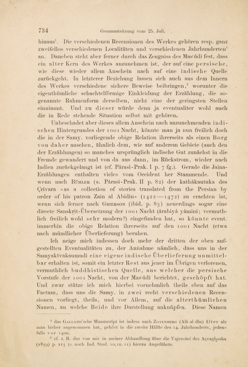 hinaus1. Die verschiedenen Recensionen des Werkes gehören resp. ganz zweifellos verschiedenen Localitäten und verschiedenen Jahrhunderten1 an. Daneben steht aber ferner durch das Zeugniss des Masuidi fest, dass ein alter Kern des Werkes anzunehmen ist, der auf eine persische, wie diese wieder allem Anschein nach auf eine indische Quelle zurückgeht. Tn letzterer Beziehung lassen sich auch aus dem Innern des Werkes verschiedene sichere Beweise beibringen,2 worunter die eigenthümliche schachtelförmige Einkleidung der Erzählung, die so¬ genannte Rahmenform derselben, nicht eine der geringsten Stellen einnimmt. Und zu dieser würde denn ja eventualiter wohl auch die in Rede stehende Situation selbst mit gehören. Unbeschadet aber dieses allem Anschein nach anzunehmenden indi¬ schen Hintergrundes der 1001 Nacht, könnte man ja nun freilich doch die in der Samy. vorliegende obige Relation ihrerseits als einen Borg von daher ansehen, ähnlich dem, wie auf anderem Gebiete (auch den der Erzählungen) so manches ursprünglich indische Gut zunächst in die Fremde gewandert und von da aus dann, im Rückstrom, wieder nach Indien zurückgelangt ist (cf. Pärasi-Prak. I p. 7 fg.). Gerade die Jaina- Erzälilungen enthalten vieles vom Occident her Stammende. Und wenn nach Bühler (s. Pärasi-Prak. II p. 82) der kathäkautuka des Qrivara »as a eollection of stories translated from the Persian by Order of bis patron Zain al Abidin« (1422 — 1472) zu erachten ist, wenn sich ferner nach Grierson (ibid. p. 83) neuerdings sogar eine •• directe Sanskrit-Übersetzung der 1001 Nacht (ärabiyä yämini; vermuth- licli freilich wohl sehr modern?) eingefunden hat, so könnte event. immerhin die obige Relation ihrerseits auf* den 1001 Nacht (etwa nach mündlicher Überlieferung) beruhen. Ich neige mich indessen doch .mehr der dritten der oben auf- gestellten Eventualitäten zu, der Annahme nämlich, dass uns in der Samyaktvakaumudi eine eigene indische Überlieferung unmittel¬ bar erhalten ist, somit ein letzter Rest aus jener im Übrigen verlorenen, vermuthlich buddhistischen Quelle, aus welcher die persische Vorstufe der 1001 Nacht, von der Masuidi berichtet, geschöpft hat. Und zwar stütze ich mich hierbei vornehmlich tbeils eben auf das Factum, dass uns die Samy. in zwei recht verschiedenen Recen¬ sionen vorliegt, theils, und vor Allem, auf die alterthümlichen Namen, an welche Beide ihre Darstellung anknüpfen. Diese Namen 1 das GALLANü’scbe Manuscript ist indess nach Zotenberg (Ala al din) älter als man bisher angenommen hat, gehört in die zweite Hälfte des 14. Jahrhunderts, jeden¬ falls vor 1400. 2 cf. z. B. das von mir in meiner Abhandlung über die Vajrasüci des Agvaghosha (1859) p. 215 (s. noch Ind. Stud. 10,10. 11) hierzu Angeführte.