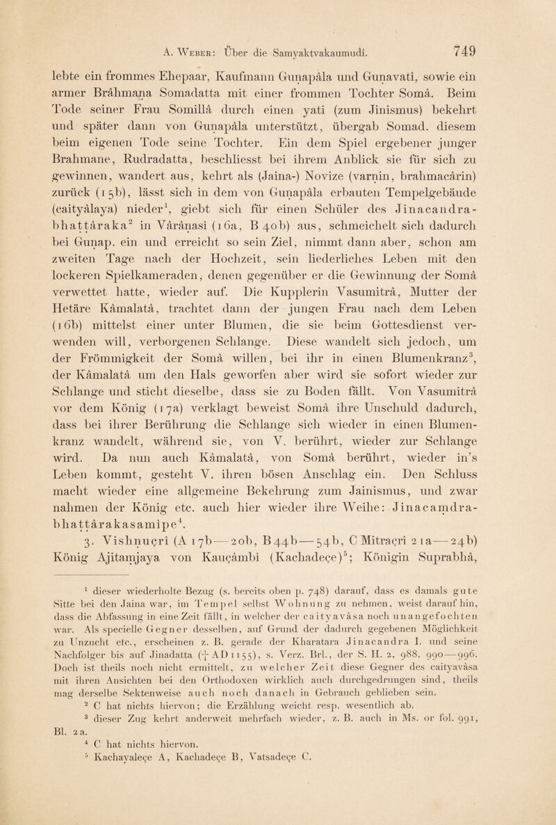 lebte ein frommes Ehepaar, Kaufmann Gunapäla, und Gunavati, sowie ein armer Brahmana Somadatta mit einer frommen Tochter Soma. Beim Tode seiner Frau Somillä durch einen yati (zum Jinismus) bekehrt und später dann von Gunapala unterstützt, übergab Somad. diesem beim eigenen Tode seine Tochter. Ein dem Spiel ergebener junger Brahmane, Rudradatta, beschliesst. bei ihrem Anblick sie für sich zu gewinnen, wandert aus, kehrt als (Jaina-) Novize (varnin, brahmacärin) zurück (15b), lässt sich in dem von Gunapala erbauten Tempelgebäude (caityälaya) nieder1, giebt sich für einen Schüler des Jinacandra- bhattäraka2 in Väränasi (1 6a, B 4ob) aus, schmeicheit sich dadurch bei Gunap. ein und erreicht so sein Ziel, nimmt dann aber, schon am zweiten Tage nach der Hochzeit, sein liederliches Leben mit den lockeren Spielkameraden, denen gegenüber er die Gewinnung der Soma verwettet hatte, wieder auf. Die Kupplerin Vasumitra, Mutter der Hetäre Kämalatä, trachtet dann der jungen Frau nach dem Leben (16b) mittelst einer unter Blumen, die sie beim Gottesdienst ver¬ wenden will, verborgenen Schlange. Diese wandelt sich jedoch, um der Frömmigkeit der Soma, willen, bei ihr in einen Blumenkranz3, der Kämalatä um den Hals geworfen aber wird sie sofort wieder zur Schlange und sticht dieselbe, dass sie zu Boden fällt. Von Yasumiträ vor dem König (17a) verklagt beweist Somä ihre Unschuld dadurch, dass bei ihrer Berührung die Schlange sich wieder in einen Blumen¬ kranz wandelt, während sie, von Y. berührt, wieder zur Schlange wird. Da nun auch Kämalatä, von Somä berührt, wieder in’s Leben kommt, gesteht Y. ihren bösen Anschlag ein. Den Schluss macht wieder eine allgemeine Bekehrung zum Jainismus, und zwar nahmen der König etc. auch hier wieder ihre Weihe: Jinacamdra- bhattärakasamipe4. 3. Yishnugri (A 17b-—20b, 644b—54b, C Mitragri 21a—24b) König Ajitamjaya von Kaugämbi (Kachadege)5; Königin Suprabhä, 1 dieser wiederholte Bezug (s. bereits oben p. 748) darauf, dass es damals gute Sitte bei den Jaina war, im Tempel selbst Wohnung zu nehmen, weist darauf hin, dass die Abfassung in eine Zeit fällt, in welcher der caityaväsa noch unangefochten war. Als specielle Gegner desselben, auf Grund der dadurch gegebenen Möglichkeit zu Unzucht etc., erscheinen z. B. gerade der Kharatara Jinacandra 1. und seine Nachfolger bis auf Jinadatta (4 AD 1155), s. Verz. Brh, der S. H. 2, 988. 990 — 996. Doch ist theils noch nicht ermittelt, zu welcher Zeit diese Gegner des caityaväsa mit ihren Ansichten bei den Orthodoxen wirklich auch durchgedrungen sind, theils mag derselbe Sektenweise auch noch danach in Gebrauch geblieben sein. 2 C hat nichts hiervon; die Erzählung weicht resp. wesentlich ab. 3 dieser Zug kehrt anderweit mehrfach wieder, z. B. auch in Ms. or fol. 991, Bl. 2 a. 4 C hat nichts hiervon. 5 Kachayalege A, Kachadege B, Vatsadege C.