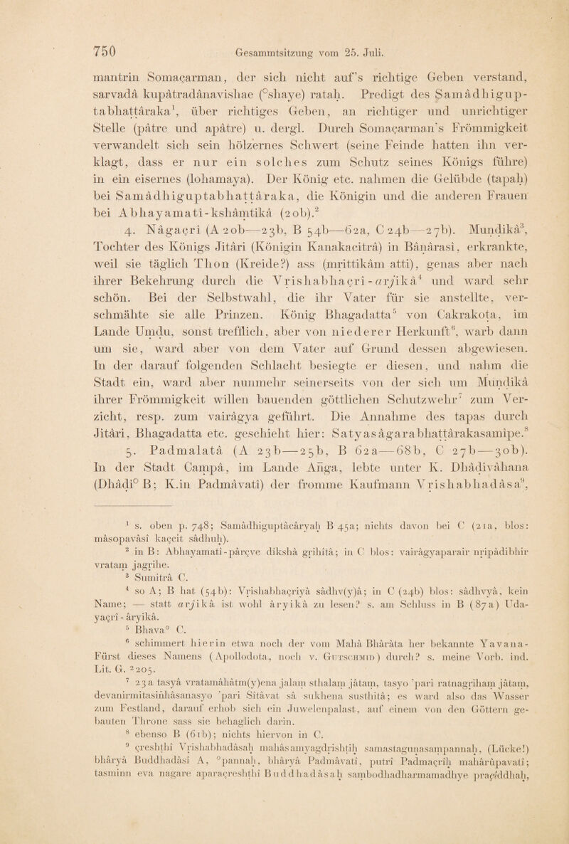 mantrin Somagarman, der sich nicht auf’s richtige Gehen verstand, sarvadä kupätradänavishae (°shaye) ratah. Predigt des Samädhigup- tabhattäraka1, über richtiges Geben, an richtiger und unrichtiger Stelle (patre und apatre) u. dergl. Durch SomagarmaiVs Frömmigkeit verwandelt sich sein hölzernes Schwert (seine Feinde hatten ihn ver¬ klagt, dass er nur ein solches zum Schutz seines Königs führe) in ein eisernes (lohamaya). Der König etc. nahmen die Gelübde (tapah) bei Samädhiguptabhattaraka, die Königin und die anderen Frauen bei Abhayamati-kshämtikä (20b).2 4. Nagagri (A2ob—23b, B 54b—62a, 024b—27b). Mundika3, Tochter des Königs Jitäri (Königin Kanakacitra) in Bänärasi, erkrankte, weil sie täglich Thon (Kreide?) ass (mrittikäm atti), genas aber nach ihrer Bekehrung durch die Yrishabhayri - ar/ikä4 und ward sehr schön. Bei der Selbstwahl, die ihr Vater für sie anstellte, ver¬ schmähte sie alle Prinzen. König Bhagadatta5 von Cakrakota, im Lande Umdu, sonst trefflich, aber von niederer Herkunft6, warb dann um sie, ward aber von dem Vater auf Grund dessen abgewiesen. In der darauf folgenden Schlacht besiegte er diesen, und nahm die Stadt ein, ward aber nunmehr seinerseits von der sich um Mundika ihrer Frömmigkeit willen bauenden göttlichen Schutz wehr7 zum Ver¬ zicht, resp. zum vairägya geführt. Die Annahme des tapas durch Jitäri, Bhagadatta etc. geschieht hier: Satyasägarabliattärakasamipe.8 5. Padmalatä (A 23b — 25b, B 62a—68b, C 27b — 30b). In der Stadt Campä, im Lande Anga, lebte unter K. Dhädivähana (Dhädi°B; K.in Padmävati) der fromme Kaufmann Yrishabhadasa6, 1 s. oben p. 748; Samädhiguptäcäryah B 45a; nichts davon bei C (21a, blos: mäsopaväsi kagcit sädhuh). 2 in B: Abhayamati-pargve diksha grihitä; in C blos: vairägyaparair nripädibhir vratam jagrihe. 3 Sumitra C. 4 so A; B hat (54b): Vrishabhagriya sädhv(y)a; in C (24b) blos: sädhvyä, kein Name; — statt arjika ist wohl äryikä zu lesen? s. am Schluss in B (87a) Uda- yagri - aryika. 5 Bhava° C. 6 schimmert hierin etwa noch der vom Mahä Bhärata her bekannte Yavana- Fürst dieses Namens (Apollodota, noch v. Gutschmid) durch? s. meine Vorb. ind. Lit. G. 2205. 7 23 a tasyä vratamahätm(y)ena jalam sthalam jätam, tasyo ‘pari ratnagriham jätain, devanirmitasihhasanasyo 'pari Sitävat sä sukhena susthitä; es ward also das Wasser zum Festland, darauf erhob sich ein Juwelenpalast, auf einem von den Göttern ge¬ bauten Throne sass sie behaglich darin. 8 ebenso B (61 b); nichts hiervon in C. Qreshthi Yrishabhadäsah mahäsamyagdrishtih samastagunasampannah, (Lücke!) bharya Buddhadäsi A, °pannah, bhäryä Padmävati, putri Padmayrih mahärüpavati; tasminn eva nagare aparagreshthi Buddhadäsah sambodhadharmamadhye praykldhah,