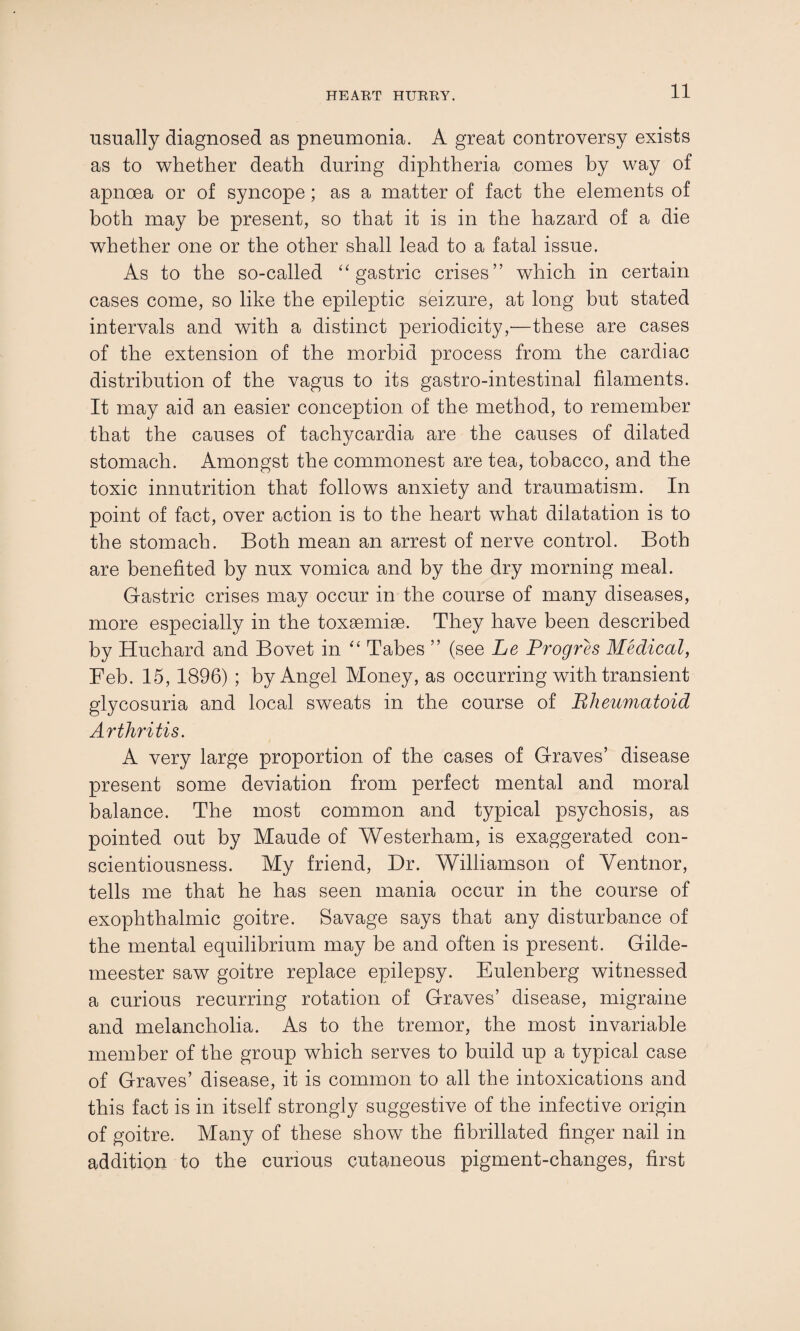 usually diagnosed as pneumonia. A great controversy exists as to whether death during diphtheria comes by way of apnoea or of syncope; as a matter of fact the elements of both may be present, so that it is in the hazard of a die whether one or the other shall lead to a fatal issue. As to the so-called “gastric crises” which in certain cases come, so like the epileptic seizure, at long but stated intervals and with a distinct periodicity,—these are cases of the extension of the morbid process from the cardiac distribution of the vagus to its gastro-intestinal filaments. It may aid an easier conception of the method, to remember that the causes of tachycardia are the causes of dilated stomach. Amongst the commonest are tea, tobacco, and the toxic innutrition that follows anxiety and traumatism. In point of fact, over action is to the heart what dilatation is to the stomach. Both mean an arrest of nerve control. Both are benefited by nux vomica and by the dry morning meal. Gastric crises may occur in the course of many diseases, more especially in the toxsemise. They have been described by Huchard and Bovet in “ Tabes ” (see Le Progres Medical, Feb. 15, 1896) ; by Angel Money, as occurring with transient glycosuria and local sweats in the course of Rheumatoid Arthritis. A very large proportion of the cases of Graves’ disease present some deviation from perfect mental and moral balance. The most common and typical psychosis, as pointed out by Maude of Westerham, is exaggerated con¬ scientiousness. My friend, Dr. Williamson of Ventnor, tells me that he has seen mania occur in the course of exophthalmic goitre. Savage says that any disturbance of the mental equilibrium may be and often is present. Gilde- meester saw goitre replace epilepsy. Eulenberg witnessed a curious recurring rotation of Graves’ disease, migraine and melancholia. As to the tremor, the most invariable member of the group which serves to build up a typical case of Graves’ disease, it is common to all the intoxications and this fact is in itself strongly suggestive of the infective origin of goitre. Many of these show the fibrillated finger nail in addition to the curious cutaneous pigment-changes, first