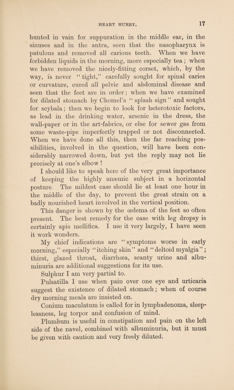hunted in vain for suppuration in the middle ear, in the sinuses and in the antra, seen that the nasopharynx is patulous and removed all carious teeth. When we have forbidden liquids in the morning, more especially tea ; when we have removed the nicely-fitting corset, which, by the way, is never “ tight,” carefully sought for spinal caries or curvature, cured all pelvic and abdominal disease and seen that the feet are in order; when we have examined for dilated stomach by Chomel’s “ splash sign” and sought for scybala; then we begin to look for heterotoxic factors, as lead in the drinking water, arsenic in the dress, the wall-paper or in the art-fabrics, or else for sewer gas from some waste-pipe imperfectly trapped or not disconnected. When we have done all this, then the far reaching pos¬ sibilities, involved in the question, will have been con¬ siderably narrowed down, but yet the reply may not lie precisely at one’s elbow ! I should like to speak here of the very great importance of keeping the highly anaemic subject in a horizontal posture. The mildest case should lie at least one hour in the middle of the day, to prevent the great strain on a badly nourished heart involved in the vertical position. This danger is shown by the oedema of the feet so often present. The best remedy for the case with leg dropsy is certainly apis mellifica. I use it very largely, I have seen it work wonders. My chief indications are “ symptoms worse in early morning,” especially “itching skin” and “deltoid myalgia” ; thirst, glazed throat, diarrhoea, scanty urine and albu¬ minuria are additional suggestions for its use. Sulphur I am very partial to. Pulsatilla I use when pain over one eye and urticaria suggest the existence of dilated stomach; when of course dry morning meals are insisted on. Conium maculatum is called for in lymphadenoma, sleep¬ lessness, leg torpor and confusion of mind. Plumbum is useful in constipation and pain on the left side of the navel, combined with albuminuria, but it must be given with caution and very freely diluted.