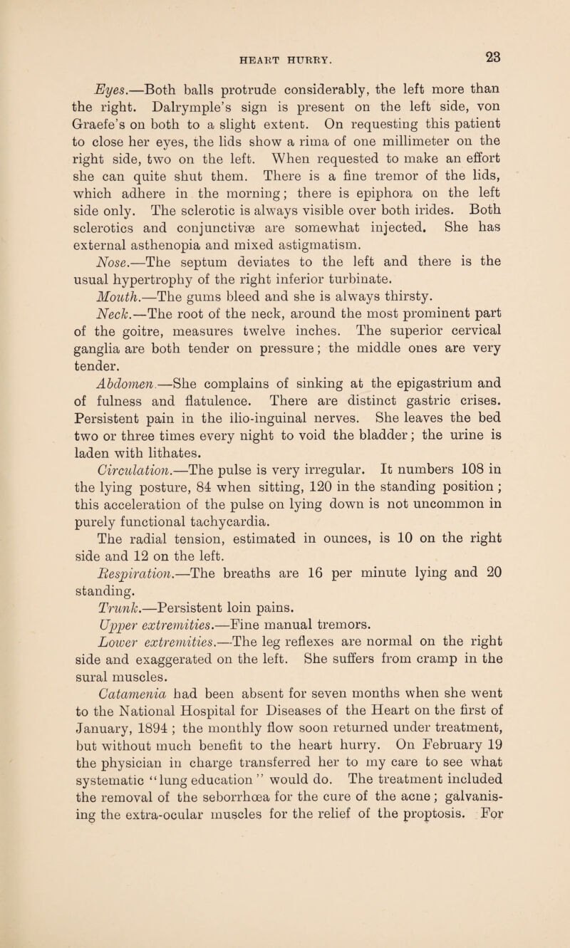 Eyes.—Both balls protrude considerably, the left more than the right. Dalrymple’s sign is present on the left side, von Graefe’s on both to a slight extent. On requesting this patient to close her eyes, the lids show a rima of one millimeter on the right side, two on the left. When requested to make an effort she can quite shut them. There is a fine tremor of the lids, which adhere in the morning; there is epiphora on the left side only. The sclerotic is always visible over both irides. Both sclerotics and conjunctivae are somewhat injected. She has external asthenopia and mixed astigmatism. Nose.—The septum deviates to the left and there is the usual hypertrophy of the right inferior turbinate. Mouth.—The gums bleed and she is always thirsty. Neck.—The root of the neck, around the most prominent part of the goitre, measures twelve inches. The superior cervical ganglia are both tender on pressure; the middle ones are very tender. Abdomen.—She complains of sinking at the epigastrium and of fulness and flatulence. There are distinct gastric crises. Persistent pain in the ilio-inguinal nerves. She leaves the bed two or three times every night to void the bladder; the urine is laden with lithates. Circulation.—The pulse is very irregular. It numbers 108 in the lying posture, 84 when sitting, 120 in the standing position ; this acceleration of the pulse on lying down is not uncommon in purely functional tachycardia. The radial tension, estimated in ounces, is 10 on the right side and 12 on the left. Respiration.—The breaths are 16 per minute lying and 20 standing. Trunk.—Persistent loin pains. Upper extremities.—Fine manual tremors. Loiver extremities.—-The leg reflexes are normal on the right side and exaggerated on the left. She suffers from cramp in the sural muscles. Catamenia had been absent for seven months when she went to the National Hospital for Diseases of the Heart on the first of January, 1894 ; the monthly flow soon returned under treatment, but without much benefit to the heart hurry. On February 19 the physician in charge transferred her to my care to see what systematic “lung education ” would do. The treatment included the removal of the seborrhcea for the cure of the acne; galvanis¬ ing the extra-ocular muscles for the relief of the proptosis. For