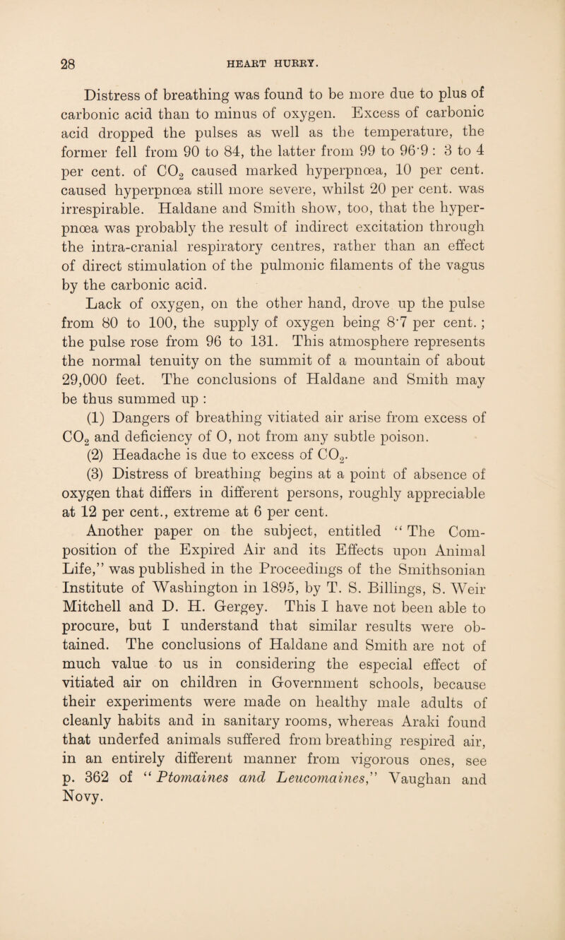 Distress of breathing was found to be more due to plus of carbonic acid than to minus of oxygen. Excess of carbonic acid dropped the pulses as well as the temperature, the former fell from 90 to 84, the latter from 99 to 96'9 : 3 to 4 per cent, of C02 caused marked hyperpnoea, 10 per cent, caused hyperpnoea still more severe, whilst 20 per cent, was irrespirable. Haldane and Smith show, too, that the hyper¬ pnoea was probably the result of indirect excitation through the intra-cranial respiratory centres, rather than an effect of direct stimulation of the pulmonic filaments of the vagus by the carbonic acid. Lack of oxygen, on the other hand, drove up the pulse from 80 to 100, the supply of oxygen being 8*7 per cent. ; the pulse rose from 96 to 131. This atmosphere represents the normal tenuity on the summit of a mountain of about 29,000 feet. The conclusions of Haldane and Smith may be thus summed up : (1) Dangers of breathing vitiated air arise from excess of C02 and deficiency of O, not from any subtle poison. (2) Headache is due to excess of C02. (3) Distress of breathing begins at a point of absence of oxygen that differs in different persons, roughly appreciable at 12 per cent., extreme at 6 per cent. Another paper on the subject, entitled “ The Com¬ position of the Expired Air and its Effects upon Animal Life,” was published in the Proceedings of the Smithsonian Institute of Washington in 1895, by T. S. Billings, S. Weir Mitchell and D. H. Gergey. This I have not been able to procure, but I understand that similar results were ob¬ tained. The conclusions of Haldane and Smith are not of much value to us in considering the especial effect of vitiated air on children in Government schools, because their experiments were made on healthy male adults of cleanly habits and in sanitary rooms, whereas Araki found that underfed animals suffered from breathing respired air, in an entirely different manner from vigorous ones, see p. 362 of “ Ptomaines and Leucomaines,” Vaughan and Novy.