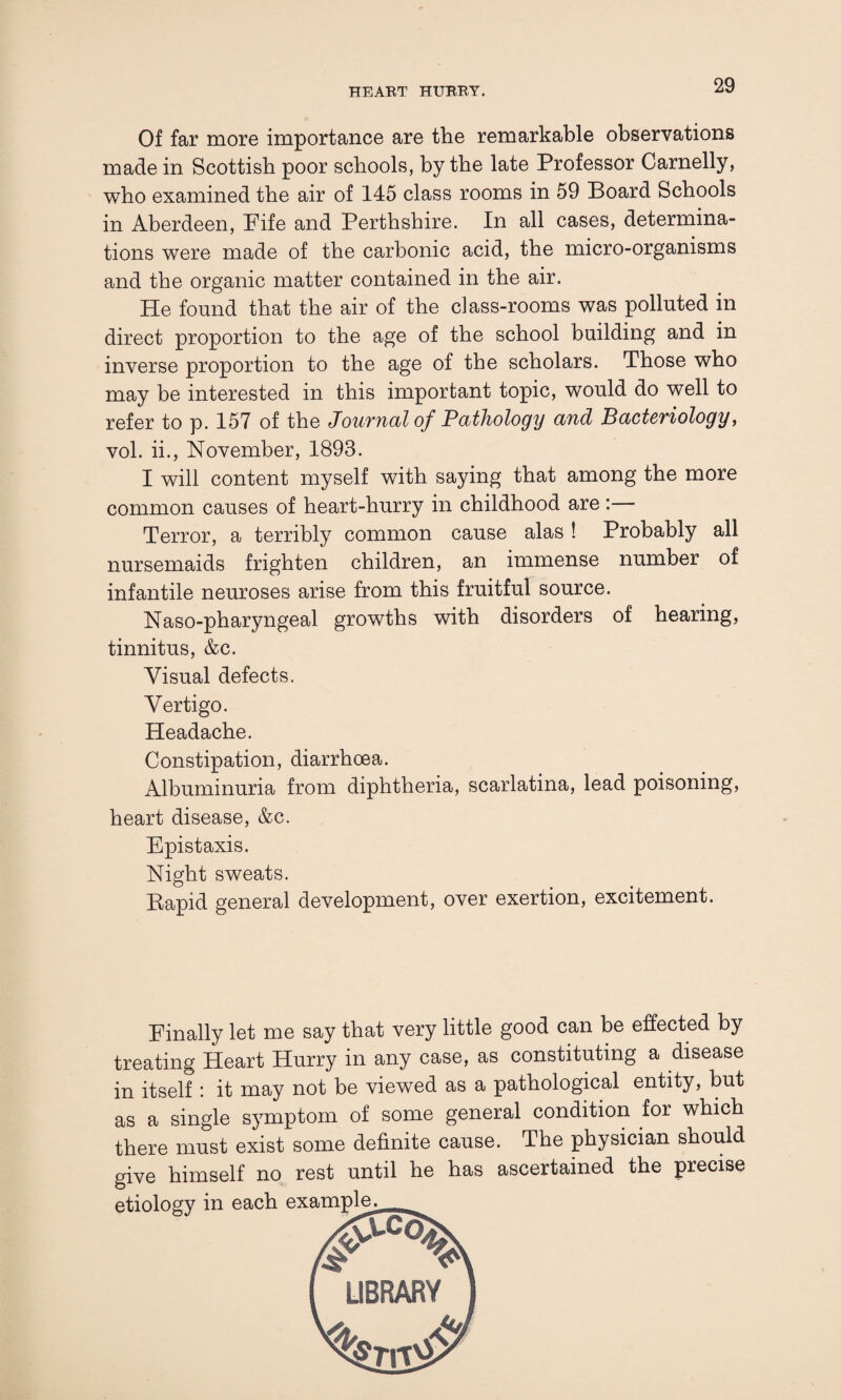 Of far more importance are the remarkable observations made in Scottish poor schools, by the late Professor Carnelly, who examined the air of 145 class rooms in 59 Board Schools in Aberdeen, Fife and Perthshire. In all cases, determina¬ tions were made of the carbonic acid, the micro-organisms and the organic matter contained in the air. He found that the air of the class-rooms was polluted in direct proportion to the age of the school building and in inverse proportion to the age of the scholars. Those who may be interested in this important topic, would do well to refer to p. 157 of the Journal of Pathology and Bacteriology, vol. ii., November, 1893. I will content myself with saying that among the more common causes of heart-hurry in childhood are: Terror, a terribly common cause alas ! Probably all nursemaids frighten children, an immense number of infantile neuroses arise from this fruitful source. Naso-pharyngeal growths with disorders of hearing, tinnitus, &c. Visual defects. Vertigo. Headache. Constipation, diarrhoea. Albuminuria from diphtheria, scarlatina, lead poisoning, heart disease, &c. Epistaxis. Night sweats. Kapid general development, over exertion, excitement. Finally let me say that very little good can be effected by treating Heart Hurry in any case, as constituting a disease in itself: it may not be viewed as a pathological entity, but as a single symptom of some general condition for which there must exist some definite cause. The physician should give himself no rest until he has ascertained the precise etiology in each example^ ■CVCQ LIBRARY