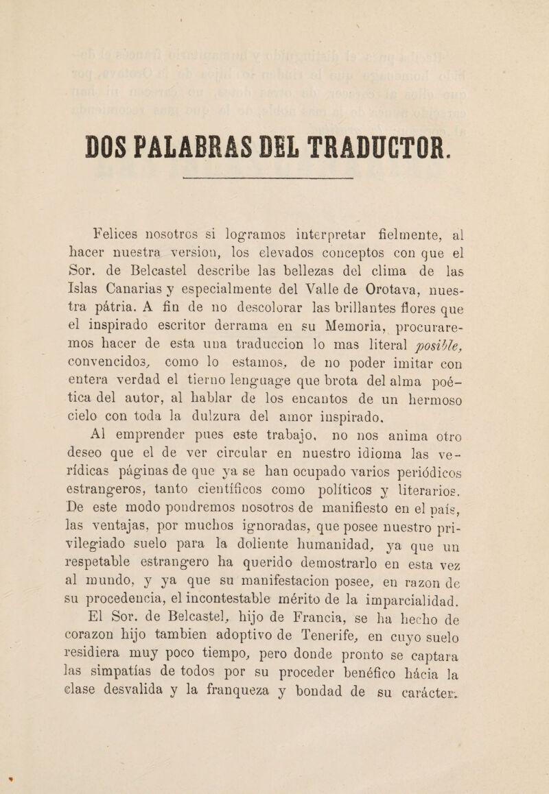 DOS PALABRAS DEL TRADUCTOR. Felices nosotros si logramos interpretar fielmente, al hacer nuestra versión, los elevados conceptos con que el Sor. de Belcastel describe las bellezas del clima de las Islas Canarias y especialmente del Valle de Orotava, nues¬ tra patria. A fin de no descolorar las brillantes flores que el inspirado escritor derrama en su Memoria, procurare¬ mos hacer de esta una traducción lo mas literal posible, convencidos, como lo estamos, de no poder imitar con entera verdad el tierno lenguage que brota del alma poé¬ tica del autor, al hablar de los encantos de un hermoso cielo con toda la dulzura del amor inspirado. Al emprender pues este trabajo, no nos anima otro deseo que el de ver circular en nuestro idioma las ve¬ rídicas páginas de que ya se han ocupado varios periódicos estrangeros, tanto científicos como políticos y literarios. De este modo pondremos nosotros de manifiesto en el país, las ventajas, por muchos ignoradas, que posee nuestro pri¬ vilegiado suelo para la doliente humanidad, ya que un respetable estrangero ha querido demostrarlo en esta vez al mundo, y ya que su manifestación posee, en razón de su procedencia, el incontestable mérito de la imparcialidad. El Sor. de Belcastel, hijo de Francia, se ha hecho de corazón hijo también adoptivo de Tenerife, en cuyo suelo residiera muy poco tiempo, pero donde pronto se captara las simpatías de todos por su proceder benéfico hácia la clase desvalida y la franqueza y bondad de su carácter. %