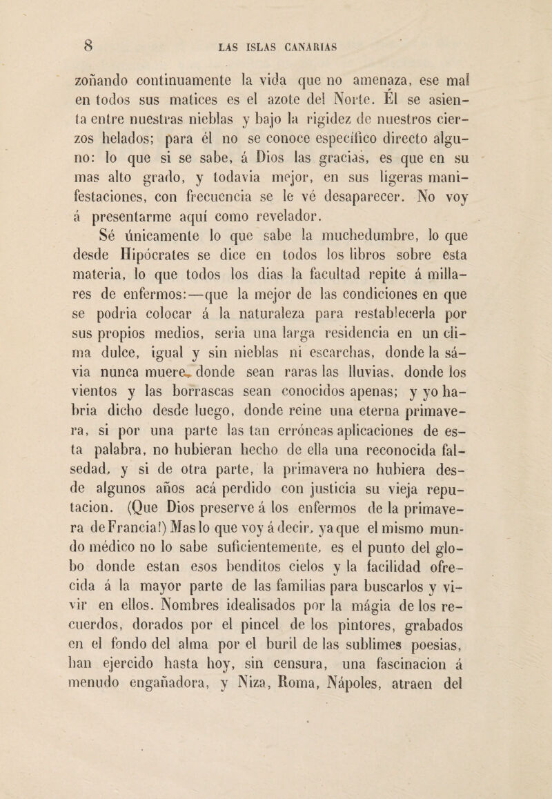 zoñando continuamente la vicia que no amenaza, ese mal en todos sus matices es el azote del Norte. El se asien¬ ta entre nuestras nieblas y bajo la rigidez de nuestros cier¬ zos helados; para él no se conoce específico directo algu¬ no: lo que si se sabe, á Dios las gracias, es que en su mas alto grado, y toclavia mejor, en sus ligeras mani¬ festaciones, con frecuencia se le vé desaparecer. No voy a presentarme aquí como revelador. Sé únicamente lo que sabe la muchedumbre, lo que desde Hipócrates se dice en todos los libros sobre esta materia, lo que todos los dias la facultad repite á milla¬ res de enfermos:—que la mejor de las condiciones en que se podria colocar á la naturaleza para restablecerla por sus propios medios, seria una larga residencia en un cli¬ ma dulce, igual y sin nieblas ni escarchas, donde la sa¬ via nunca mueren donde sean raras las lluvias, donde los vientos y las borrascas sean conocidos apenas; y yo ha¬ bría dicho desde luego, donde reine una eterna primave¬ ra, si por una parte las tan erróneas aplicaciones de es¬ ta palabra, no hubieran hecho de ella una reconocida fal¬ sedad, y si de otra parte, la primavera no hubiera des¬ de algunos años acá perdido con justicia su vieja repu¬ tación. (Que Dios preserve á los enfermos de la primave¬ ra de Francia!) Mas lo que voy á decir, yaque el mismo mun¬ do médico no lo sabe suficientemente, es el punto del glo¬ bo donde están esos benditos cielos y la facilidad ofre¬ cida á la mayor parte de las familias para buscarlos y vi¬ vir en ellos. Nombres idealisados por la magia délos re¬ cuerdos, dorados por el pincel de los pintores, grabados en el fondo del alma por el buril de las sublimes poesias, han ejercido hasta hoy, sin censura, una fascinación á menudo engañadora, y Niza, Roma, Ñapóles, atraen del