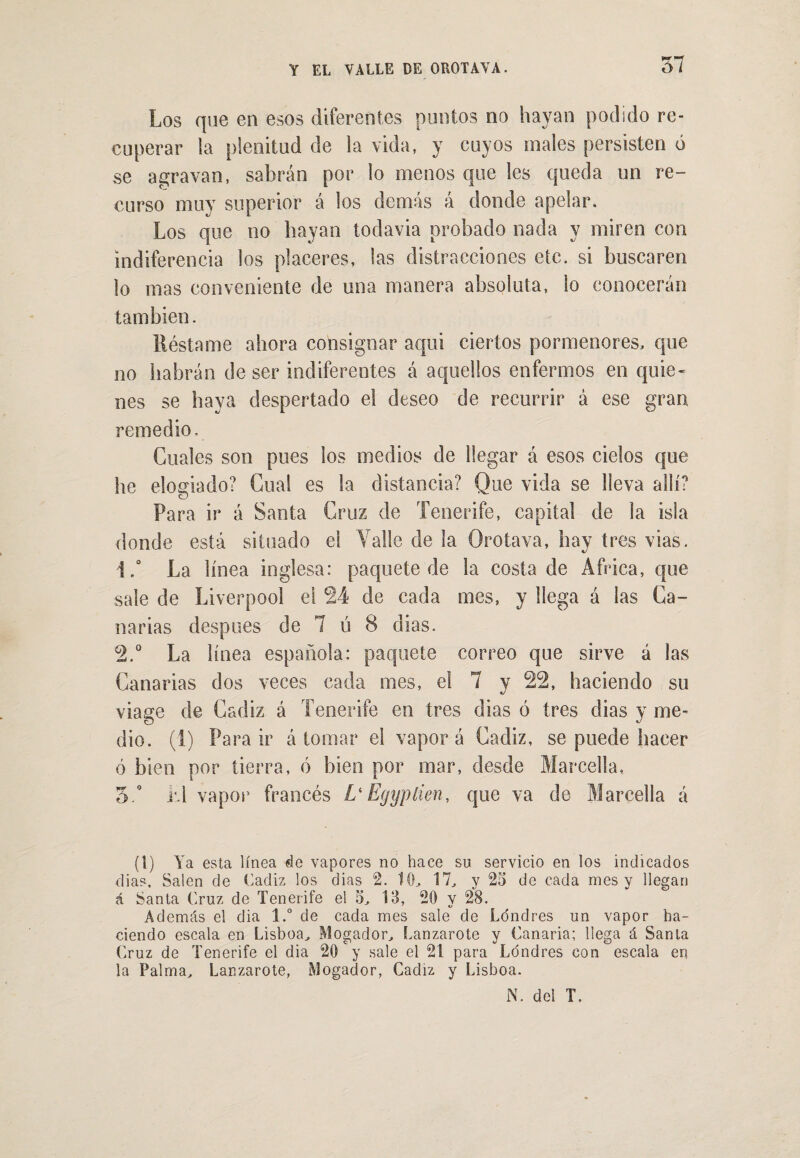 Los que en esos diferentes puntos no hayan podido re¬ cuperar la plenitud de la vida, y cuyos males persisten ó se agravan, sabrán por lo menos que les queda un re¬ curso muy superior á los demás á donde apelar. Los que no hayan todavia probado nada y miren con indiferencia los placeres, las distracciones etc. si buscaren lo mas conveniente de una manera absoluta, lo conocerán también. Réstame ahora consignar aqui ciertos pormenores, que no habrán de ser indiferentes á aquellos enfermos en quie¬ nes se haya despertado el deseo de recurrir á ese gran remedio. Cuales son pues los medios de llegar á esos cielos que he elogiado? Cual es la distancia? Que vida se lleva allí? Para ir á Santa Cruz de Tenerife, capital de la isla donde está situado el Valle de la Orota va, hay tres vias. 1. ° La línea inglesa: paquete de la costa de Africa, que sale de Liverpool el 24 de cada mes, y llega á las Ca¬ narias después de 7 ú 8 días. 2. ° La línea española: paquete correo que sirve á las Canarias dos veces cada mes, el 7 y 22, haciendo su viage de Cádiz á Tenerife en tres dias ó tres dias y me¬ dio. (1) Para ir á tomar el vapor á Cádiz, se puede hacer ó bien por tierra, ó bien por mar, desde Marcella, 5.° i'-l vapor francés L'Egypíien, que va de Marcella á (t) Ya esta línea de vapores no hace su servicio en los indicados dias. Salen de Cádiz los dias 2. 10, 17, y 25 de cada mes y llegan á Santa Cruz de Tenerife el 5, 13, 20 y 28. Además el dia l.° de cada mes sale de Londres un vapor ha¬ ciendo escala en Lisboa, Mogador, Lanzarote y Canaria; llega á Santa Cruz de Tenerife el dia 20 y sale el 21 para Londres con escala en la Palma, Lanzarote, Mogador, Cádiz y Lisboa.