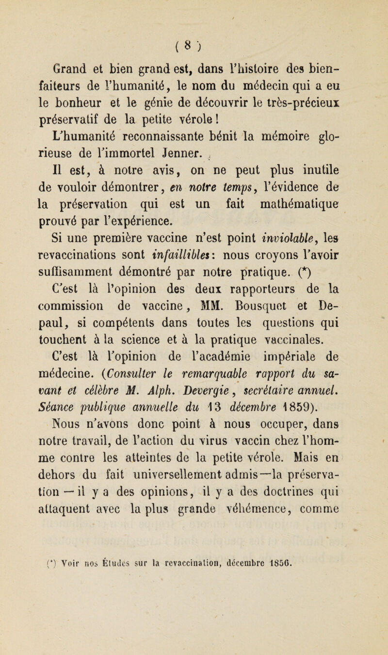 Grand et bien grand est, dans l’histoire des bien¬ faiteurs de l’humanité, le nom du médecin qui a eu le bonheur et le génie de découvrir le très-précieux préservatif de la petite vérole! L'humanité reconnaissante bénit la mémoire glo¬ rieuse de l'immortel Jenner. , Il est, à notre avis, on ne peut plus inutile de vouloir démontrer , en notre temps, l’évidence de la préservation qui est un fait mathématique prouvé par l’expérience. Si une première vaccine n’est point inviolable, les revaccinations sont infaillibles : nous croyons l'avoir suffisamment démontré par notre pratique. (*) C'est là l’opinion des deux rapporteurs de la commission de vaccine, MM. Bousquet et De- paul, si compétents dans toutes les questions qui touchent à la science et à la pratique vaccinales. C’est là l'opinion de l’académie impériale de médecine. (Consulter le remarquable rapport du sa¬ vant et célèbre M. Alph. Devergie, secrétaire annuel. Séance publique annuelle du 13 décembre 1859). Nous n'avons donc point à nous occuper, dans notre travail, de l’action du virus vaccin chez l’hom¬ me contre les atteintes de la petite vérole. Mais en dehors du fait universellement admis—la préserva¬ tion — il y a des opinions, il y a des doctrines qui attaquent avec la plus grande véhémence, comme (*) Voir nos Éludes sur la revaccinalion, décembre 1856.