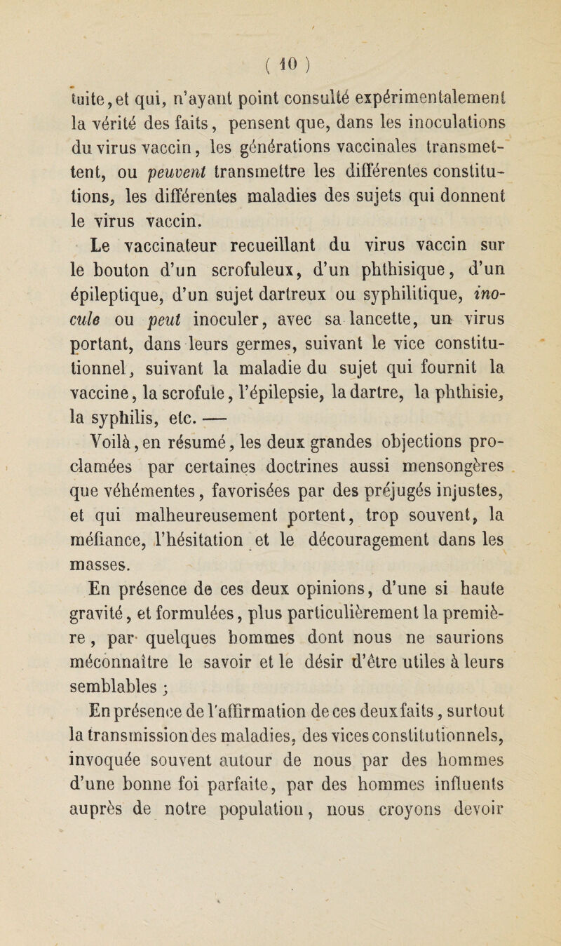 fuite 9et qui, n’ayant point consulté expérimentalement la vérité des faits, pensent que, dans les inoculations du virus vaccin, les générations vaccinales transmet¬ tent, ou 'peuvent transmettre les différentes constitu¬ tions, les différentes maladies des sujets qui donnent le virus vaccin. Le vaccinateur recueillant du virus vaccin sur le bouton d’un scrofuleux, d’un phthisique, d’un épileptique, d’un sujet dartreux ou syphilitique, ino¬ cule ou peut inoculer, avec sa lancette, un virus portant, dans leurs germes, suivant le vice constitu¬ tionnel, suivant la maladie du sujet qui fournit la vaccine, la scrofule, l’épilepsie, la dartre, la phthisie, la syphilis, etc. — Voilà,en résumé, les deux grandes objections pro¬ clamées par certaines doctrines aussi mensongères que véhémentes, favorisées par des préjugés injustes, et qui malheureusement portent, trop souvent, la méfiance, l’hésitation et le découragement dans les masses. En présence de ces deux opinions, d’une si haute gravité, et formulées, plus particulièrement la premiè¬ re , par quelques hommes dont nous ne saurions méconnaître le savoir et le désir d’être utiles à leurs semblables ; En présence de l'affirmation de ces deuxfaits, surtout la transmission des maladies, des vices constitutionnels, invoquée souvent autour de nous par des hommes d’une bonne foi parfaite, par des hommes influents auprès de notre population, nous croyons devoir