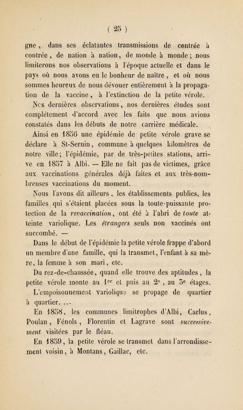 gne , dans ses éclatantes transmissions de centrée à contrée, de nation a nation, de inonde à monde; nous limiterons nos observations h l’époque actuelle et dans le pays où nous avons eu le bonheur de naître , et où nous sommes heureux de nous dévouer entièrement à la propaga¬ tion de la vaccine, à l'extinction de la petite vérole. Ncs dernières observations, nos dernières études sont complètement d’accord avec les faits que nous avions constatés dans les débuts de notre carrière médicale. Ainsi en 1856 une épidémie de petite vérole grave se déclare à St-Sernin, commune à quelques kilomètres de notre ville; l’épidémie, par de très-petites stations, arri¬ ve en 1857 a Albi. —- Elle ne fait pas de victimes, grâce aux vaccinations générales déjà faites et aux très-nom¬ breuses vaccinations du moment. Nous l’avons dit ailleurs , les établissements publics, les familles qui s’étaient placées sous la toute-puissante pro¬ tection de la revaccination, ont été a l’abri de toute at¬ teinte variolique. Les étrangers seuls non vaccinés ont succombé. — Dans le début de l'épidémie la petite vérole frappe d’abord un membre d’une famille, qui la transmet, l’enfant à sa mè¬ re, la femme à son mari, etc. Du rez-de-chaussée, quand elle trouve des aptitudes, la petite vérole monte au 1er et puis au 2e , au 5e étages. L'empoisonnement variolique se propage de quartier â quartier. ... En 1858, les communes limitrophes d’Albi, Carlus, Poulan , Fénols , Florentin et Lagrave sont successive¬ ment visitées par le fléau. En 1859, la petite vérole se transmet dans l’arrondisse¬ ment voisin, â Montans, Gaillac, etc.