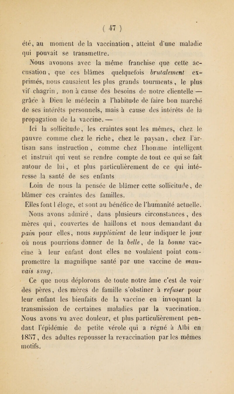 été, au moment delà vaccination, atteint d’une maladie qui pouvait se transmettre. Nous avouons avec la même franchise que cette ac¬ cusation , que ces blâmes quelquefois brutalement ex¬ primés, nous causaient les plus grands tourments, le plus vif chagrin, non â cause des besoins de notre clientelle — grâce â Dieu le médecin a l'habitude de faire bon marché de ses intérêts personnels, mais à cause des intérêts de la propagation de la vaccine.— Ici la sollicitude, les craintes sont les mêmes, chez le pauvre comme chez le riche, chez le paysan, chez l’ar¬ tisan sans instruction , comme chez l’homme intelligent et instruit qui veut se rendre compte de tout ce qui se fait autour de lui, et plus particulièrement de ce qui inté¬ resse la santé de ses enfants Loin de nous la pensée de blâmer cette sollicitude, de blâmer ces craintes des familles. Elles font 1 éloge, et sont au bénéfice de l’humanité actuelle. Nous avons admiré, dans plusieurs circonstances, des mères qui, couvertes de haillons et nous demandant du pain pour elles, nous suppliaient de leur indiquer le jour où nous pourrions donner de la belle, de la bonne vac¬ cine â leur enfant dont elles ne voulaient point com¬ promettre la magnifique santé par une vaccine de mau¬ vais sang. Ce que nous déplorons de toute notre âme c’est de voir des pères, des mères de famille s'obstiner à refuser pour leur enfant les bienfaits de la vaccine en invoquant la transmission de certaines maladies par la vaccination. Nous avons vu avec douleur, et plus particulièrement pen¬ dant lepidémie de petite vérole qui a régné â Albi en ]8o7, des adultes repousser la revaccination parles mêmes motifs.