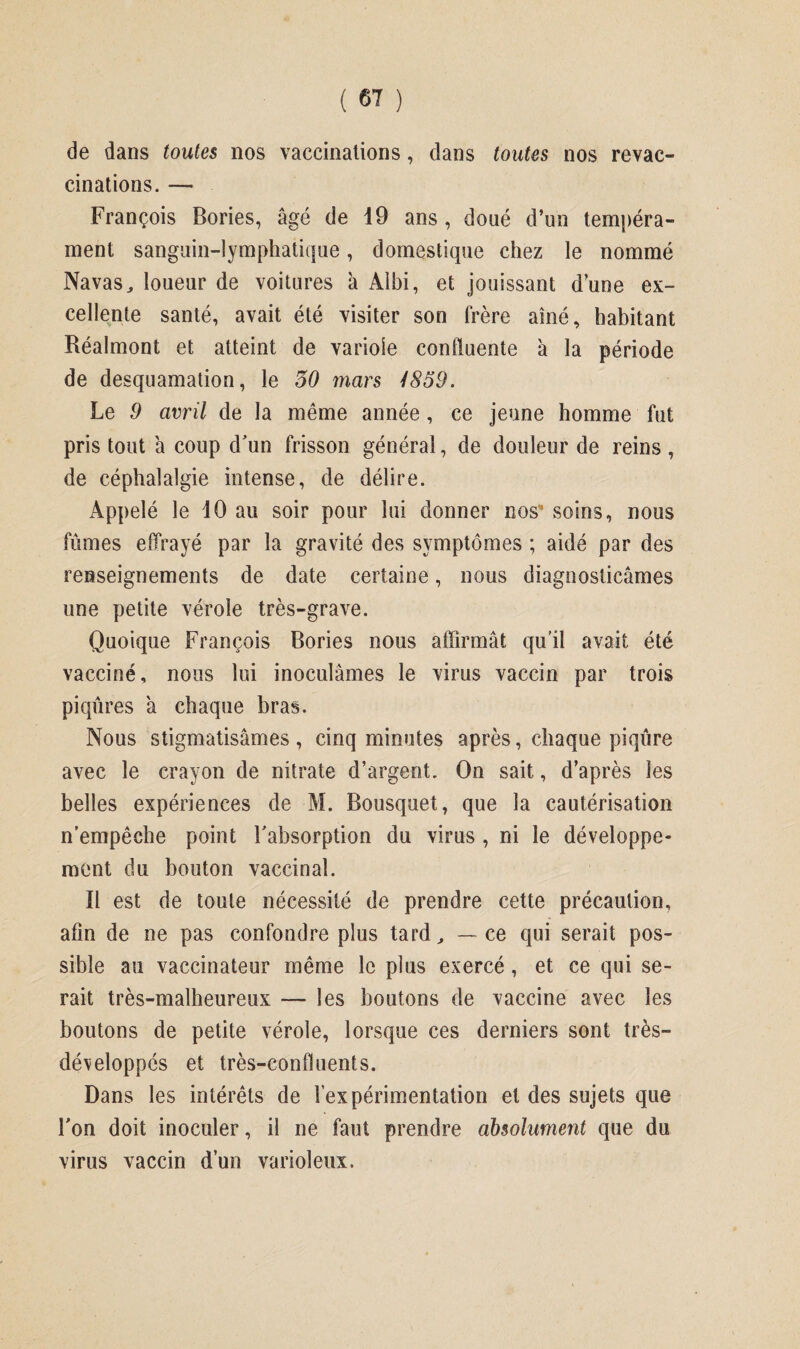 de dans toutes nos vaccinations, dans toutes nos revac¬ cinations. — François Bories, âgé de 19 ans , doué d’un tempéra¬ ment sanguin-lymphatique, domestique chez le nommé Navas, loueur de voitures à Albi, et jouissant dune ex¬ cellente santé, avait été visiter son frère aîné, habitant Réalmont et atteint de variole confluente à la période de desquamation, le 30 mars 4859. Le 9 avril de la même année, ce jeune homme fut pris tout a coup d'un frisson général, de douleur de reins , de céphalalgie intense, de délire. Appelé le 10 au soir pour lui donner nos” soins, nous fûmes effrayé par la gravité des symptômes ; aidé par des renseignements de date certaine, nous diagnosticâmes une petite vérole très-grave. Quoique François Bories nous affirmât qu’il avait été vacciné, nous lui inoculâmes le virus vaccin par trois piqûres a chaque bras. Nous stigmatisâmes, cinq minutes après, chaque piqûre avec le crayon de nitrate d’argent. On sait, d’après les belles expériences de M. Bousquet, que la cautérisation n'empêche point l'absorption du virus , ni le développe¬ ment du bouton vaccinal. Il est de toute nécessité de prendre cette précaution, afin de ne pas confondre plus tard, — ce qui serait pos¬ sible au vaccinateur même le plus exercé, et ce qui se¬ rait très-malheureux — les boutons de vaccine avec les boutons de petite vérole, lorsque ces derniers sont très- dé\eloppés et très-confluents. Dans les intérêts de l’expérimentation et des sujets que l'on doit inoculer, il ne faut prendre absolument que du virus vaccin dun varioleux.