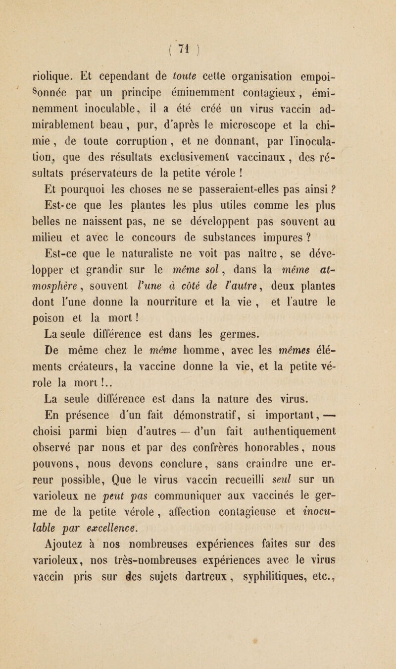 riolique. Et cependant de toute cette organisation empoi¬ sonnée par un principe éminemment contagieux, émi¬ nemment inoculable, il a été créé un virus vaccin ad¬ mirablement beau, pur, d'après le microscope et la chi¬ mie , de toute corruption , et ne donnant, par l'inocula¬ tion, que des résultats exclusivement vaccinaux, des ré¬ sultats préservateurs de la petite vérole ! Et pourquoi les choses ne se passeraient-elles pas ainsi ? Est-ce que les plantes les plus utiles comme les plus belles ne naissent pas, ne se développent pas souvent au milieu et avec le concours de substances impures ? Est-ce que le naturaliste ne voit pas naître, se déve¬ lopper et grandir sur le même sol, dans la même at¬ mosphère , souvent l’une à côté de Vautre, deux plantes dont l'une donne la nourriture et la vie , et l’autre le poison et la mort ! La seule différence est dans les germes. De même chez le même homme, avec les mêmes élé¬ ments créateurs, la vaccine donne la vie, et la petite vé¬ role la mon !.. La seule différence est dans la nature des virus. En présence d'un fait démonstratif, si important,— choisi parmi bien d’autres — d’un fait authentiquement observé par nous et par des confrères honorables, nous pouvons, nous devons conclure, sans craindre une er¬ reur possible, Que le virus vaccin recueilli seul sur un varioleux ne peut pas communiquer aux vaccinés le ger¬ me de la petite vérole , affection contagieuse et inocu¬ lable par excellence. Ajoutez à nos nombreuses expériences faites sur des varioleux, nos très-nombreuses expériences avec le virus vaccin pris sur des sujets dartreux, syphilitiques, etc.,