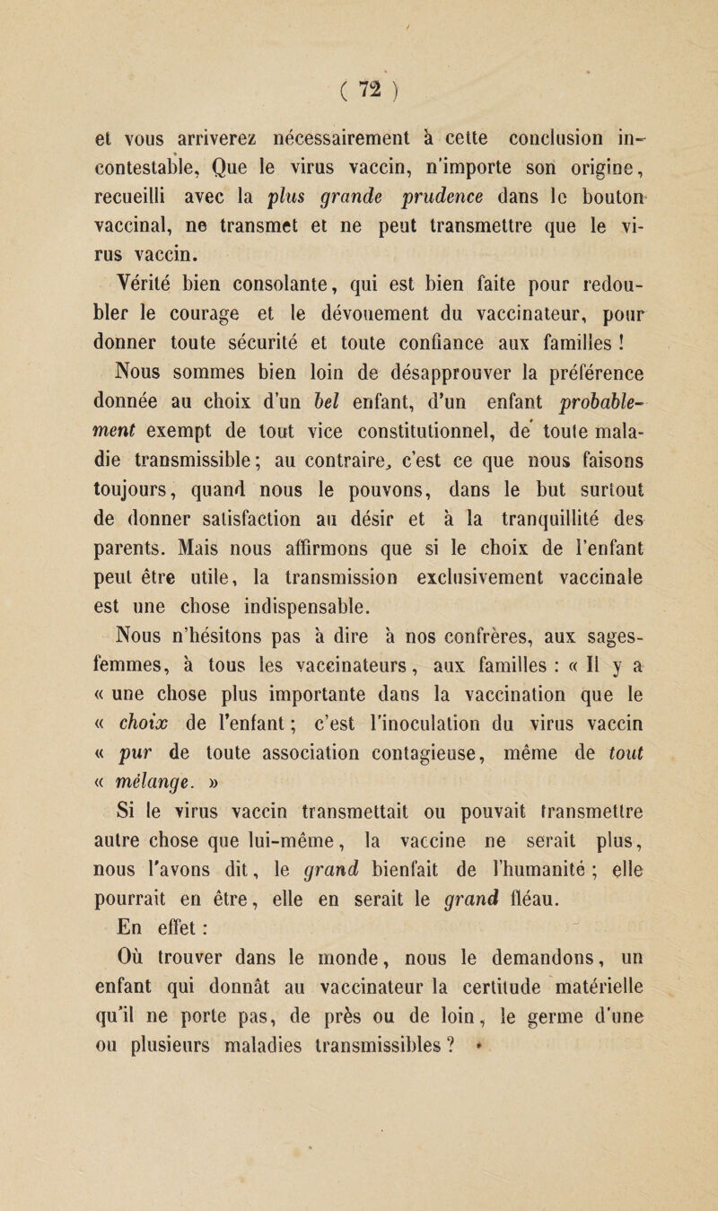 / et vous arriverez nécessairement à cette conclusion in- ♦ contestable, Que le virus vaccin, n’importe son origine, recueilli avec la plus grande prudence dans le bouton vaccinal, ne transmet et ne peut transmettre que le vi¬ rus vaccin. Yérité bien consolante, qui est bien faite pour redou¬ bler le courage et le dévouement du vaccinateur, pour donner toute sécurité et toute confiance aux familles ! Nous sommes bien loin de désapprouver la préférence donnée au choix d’un bel enfant, d’un enfant probable¬ ment exempt de tout vice constitutionnel, de toute mala¬ die transmissible; au contraire^ c’est ce que nous faisons toujours, quand nous le pouvons, dans le but surtout de donner satisfaction au désir et à la tranquillité des parents. Mais nous affirmons que si le choix de l’enfant peut être utile, la transmission exclusivement vaccinale est une chose indispensable. Nous n’hésitons pas a dire a nos confrères, aux sages- femmes, à tous les vaccinateurs, aux familles: «Il y a « une chose plus importante dans la vaccination que le « choix de l’enfant ; c’est l’inoculation du virus vaccin « pur de toute association contagieuse, même de tout « mélange. » Si le virus vaccin transmettait ou pouvait transmettre autre chose que lui-même, la vaccine ne serait plus, nous l’avons dit, le grand bienfait de l’humanité ; elle pourrait en être, elle en serait le grand fléau. En effet :  Où trouver dans le inonde, nous le demandons, un enfant qui donnât au vaccinateur la certitude matérielle qu’il ne porte pas, de près ou de loin, le germe d’une ou plusieurs maladies transmissibles ? »