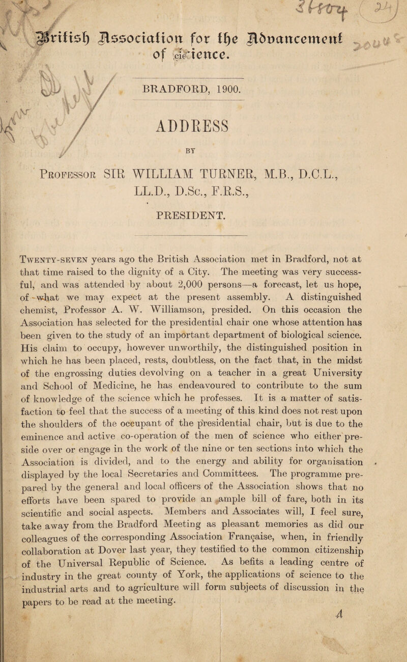 38rifisl) Jlssociafiort for Jl&ocmcemcni of cStience. BRADFORD, 1900. ADDRESS BY Professor SIR WILLIAM TURNER, M.B., D.C.L., LL.D, D.Sc., F.R.S., PRESIDENT. Twenty-seven years ago the British Association met in Bradford, not at that time raised to the dignity of a City. The meeting was very success¬ ful, and was attended by about 2,000 persons—a forecast, let us hope, of -what we may expect at the present assembly. A distinguished chemist, Professor A. W. Williamson, presided. On this occasion the Association has selected for the presidential chair one whose attention has been given to the study of an important department of biological science. His claim to occupy, however unworthily, the distinguished position in which he has been placed, rests, doubtless, on the fact that, in the midst of the engrossing duties devolving on a teacher in a great University and School of Medicine, he has endeavoured to contribute to the sum of knowledge of the science which he professes. It is a matter of satis¬ faction to feel that the success of a meeting of this kind does not rest upon the shoulders of the occupant of the presidential chair, but is due to the eminence and active co-operation of the men of science who either pre¬ side over or engage in the work of the nine or ten sections into which the Association is divided, and to the energy and ability for organisation displayed by the local Secretaries and Committees. The programme pre¬ pared by the general and local officers of the Association show's that no efforts have been spared to provide an ample bill of fare, both in its scientific and social aspects. Members and Associates will, I feel sure, take away from the Bradford Meeting as pleasant memories as did our colleagues of the corresponding Association Frangaise, when, in friendly collaboration at Dover last year, they testified to the common citizenship of the Universal Republic of Science. As befits a leading centre of industry in the great county of York, the applications of science to the industrial arts and to agriculture will form subjects of discussion in the papers to be read at the meeting. 4