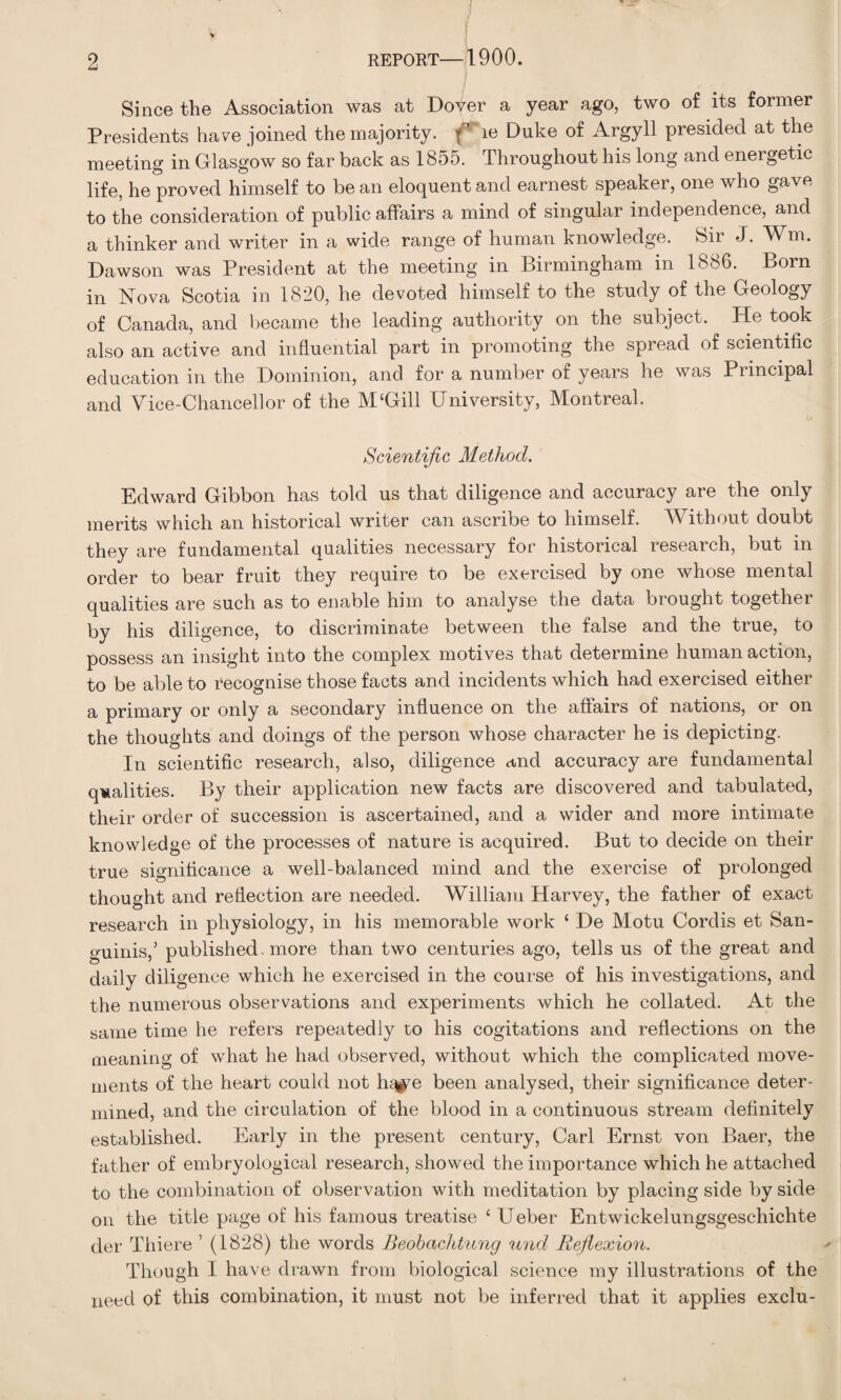 Since the Association was at Dover a year ago, two of its former Presidents have joined the majority, f le Duke of Argyll presided at the meeting in Glasgow so far back as 1855. Throughout his long and energetic life, he proved himself to be an eloquent and earnest speaker, one who gave to the consideration of public affairs a mind of singular independence, and a thinker and writer in a wide range of human knowledge. Sir J. W m. Dawson was President at the meeting in Birmingham in 1886. Born in Nova Scotia in 1820, he devoted himself to the study of the Geology of Canada, and became the leading authority on the subject. He took also an active and influential part in promoting the spread of scientific education in the Dominion, and for a number of years he was Principal and Vice-Chancellor of the M‘Gill University, Montreal. Scientific Method. Edward Gibbon has told us that diligence and accuracy are the only merits which an historical writer can ascribe to himself. Without doubt they are fundamental qualities necessary for historical research, but in order to bear fruit they require to be exercised by one whose mental qualities are such as to enable him to analyse the data brought together by his diligence, to discriminate between the false and the true, to possess an insight into the complex motives that determine human action, to be able to recognise those facts and incidents which had exercised either a primary or only a secondary influence on the affairs of nations, or on the thoughts and doings of the person whose character he is depicting. In scientific research, also, diligence and accuracy are fundamental qualities. By their application new facts are discovered and tabulated, their order of succession is ascertained, and a wider and more intimate knowledge of the processes of nature is acquired. But to decide on their true significance a well-balanced mind and the exercise of prolonged thought and reflection are needed. William Harvey, the father of exact research in physiology, in his memorable work ‘ De Motu Cordis et San¬ guinis,’ published , more than two centuries ago, tells us of the great and daily diligence which he exercised in the course of his investigations, and the numerous observations and experiments which he collated. At the same time he refers repeatedly to his cogitations and reflections on the meaning of what he had observed, without which the complicated move¬ ments of the heart could not h^e been analysed, their significance deter¬ mined, and the circulation of the blood in a continuous stream definitely established. Early in the present century, Carl Ernst von Baer, the father of embryological research, showed the importance which he attached to the combination of observation with meditation by placing side by side on the title page of his famous treatise 1 Ueber Entwickelungsgeschichte der Thiere ’ (1828) the words Beobachtung und Reflexion. Though I have drawn from biological science my illustrations of the need of this combination, it must not be inferred that it applies exclu-
