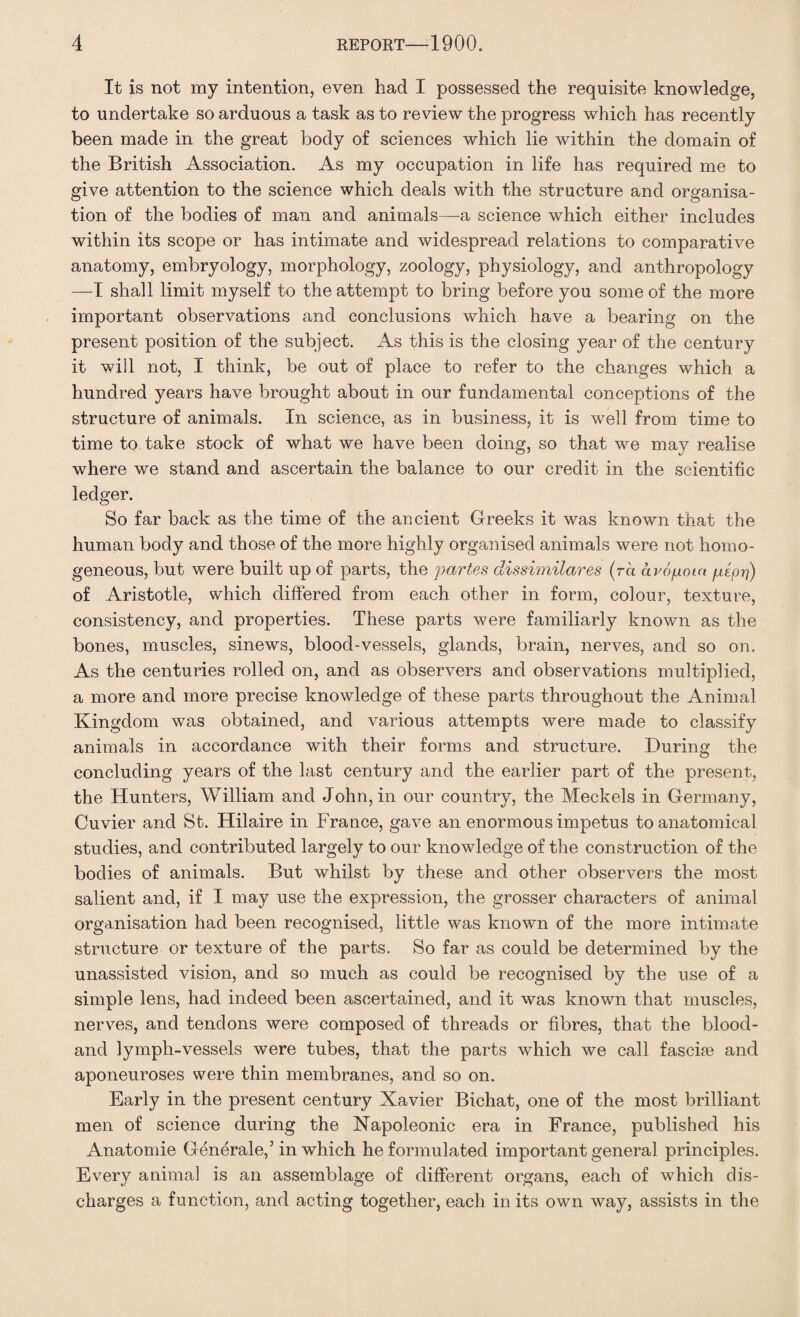 It is not my intention, even had I possessed the requisite knowledge, to undertake so arduous a task as to review the progress which has recently been made in the great body of sciences which lie within the domain of the British Association. As my occupation in life has required me to give attention to the science which deals with the structure and organisa¬ tion of the bodies of man and animals—a science which either includes within its scope or has intimate and widespread relations to comparative anatomy, embryology, morphology, zoology, physiology, and anthropology —I shall limit myself to the attempt to bring before you some of the more important observations and conclusions which have a bearing on the present position of the subject. As this is the closing year of the century it will not, I think, be out of place to refer to the changes which a hundred years have brought about in our fundamental conceptions of the structure of animals. In science, as in business, it is well from time to time to take stock of what we have been doing, so that we may realise where we stand and ascertain the balance to our credit in the scientific ledger. So far back as the time of the ancient Greeks it was known that the human body and those of the more highly organised animals were not homo¬ geneous, but were built up of parts, the partes dissimilares (ra avo/xoia peprj) of Aristotle, which differed from each other in form, colour, texture, consistency, and properties. These parts were familiarly known as the bones, muscles, sinews, blood-vessels, glands, brain, nerves, and so on. As the centuries rolled on, and as observers and observations multiplied, a more and more precise knowledge of these parts throughout the Animal Kingdom was obtained, and various attempts were made to classify animals in accordance with their forms and structure. During the concluding years of the last century and the earlier part of the present, the Hunters, William and John, in our country, the Meckels in Germany, Cuvier and St. Hilaire in France, gave an enormous impetus to anatomical studies, and contributed largely to our knowledge of the construction of the bodies of animals. But whilst by these and other observers the most salient and, if I may use the expression, the grosser characters of animal organisation had been recognised, little was known of the more intimate structure or texture of the parts. So far as could be determined by the unassisted vision, and so much as could be recognised by the use of a simple lens, had indeed been ascertained, and it was known that muscles, nerves, and tendons were composed of threads or fibres, that the blood- ancl lymph-vessels were tubes, that the parts which we call fasciae and aponeuroses were thin membranes, and so on. Early in the present century Xavier Bichat, one of the most brilliant men of science during the Napoleonic era in France, published his Anatomie Generale,’in which he formulated important general principles. Every animal is an assemblage of different organs, each of which dis¬ charges a function, and acting together, each in its own way, assists in the