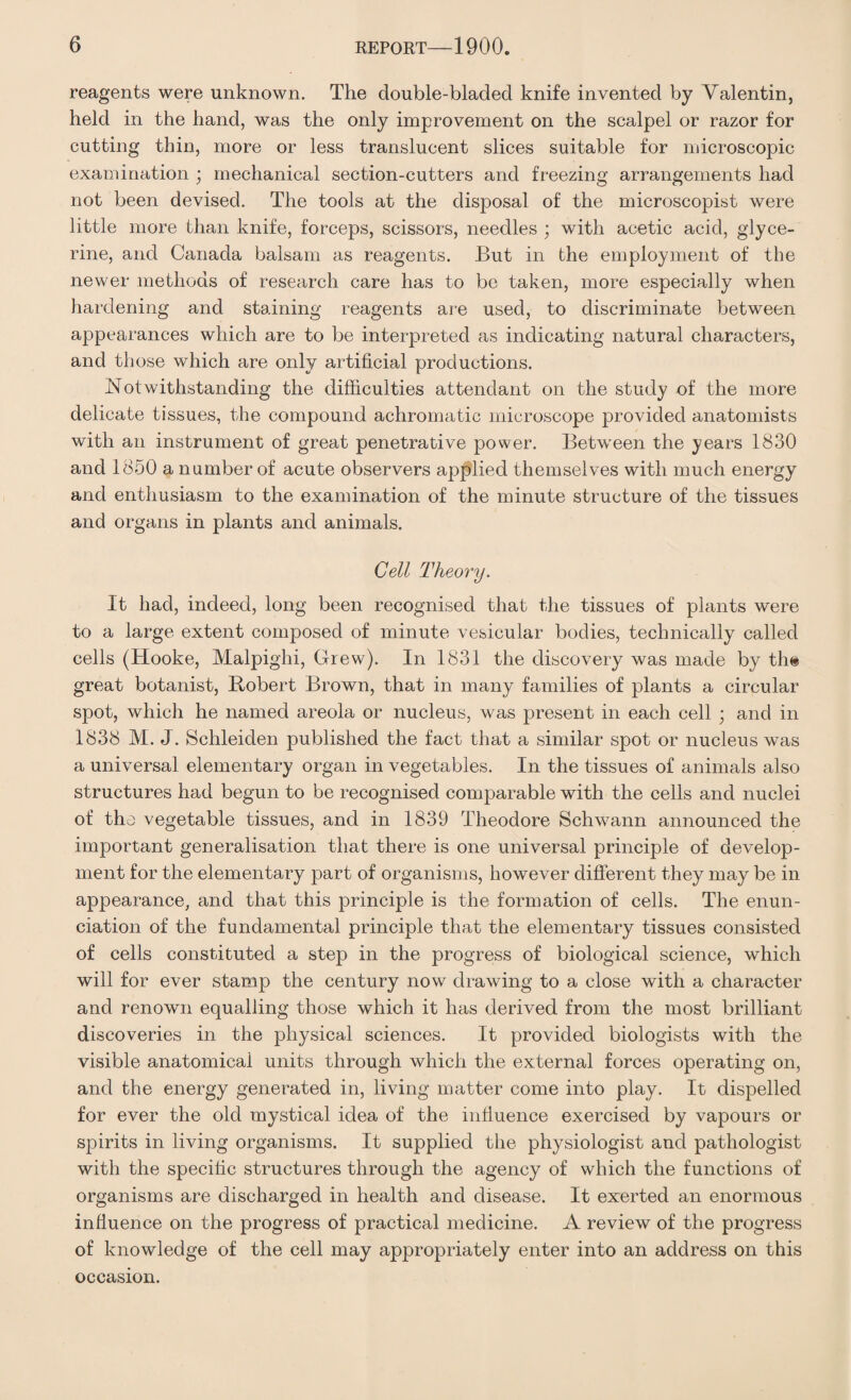 reagents were unknown. The double-bladed knife invented by Valentin, held in the hand, was the only improvement on the scalpel or razor for cutting thin, more or less translucent slices suitable for microscopic examination ; mechanical section-cutters and freezing arrangements had not been devised. The tools at the disposal of the microscopist were little more than knife, forceps, scissors, needles ; with acetic acid, glyce¬ rine, and Canada balsam as reagents. But in the employment of the newer methods of research care has to be taken, more especially when hardening and staining reagents are used, to discriminate between appearances which are to be interpreted as indicating natural characters, and those which are only artificial productions. Notwithstanding the difficulties attendant on the study of the more delicate tissues, the compound achromatic microscope provided anatomists with an instrument of great penetrative power. Between the years 1830 and 1850 a number of acute observers applied themselves with much energy and enthusiasm to the examination of the minute structure of the tissues and organs in plants and animals. Cell Theory. It had, indeed, long been recognised that the tissues of plants were to a large extent composed of minute vesicular bodies, technically called cells (Hooke, Malpighi, Grew). In 1831 the discovery was made by the great botanist, Robert Brown, that in many families of plants a circular spot, which he named areola or nucleus, was present in each cell ; and in 1838 M. J. Schleiden published the fact that a similar spot or nucleus was a universal elementary organ in vegetables. In the tissues of animals also structures had begun to be recognised comparable with the cells and nuclei of the vegetable tissues, and in 1839 Theodore Schwann announced the important generalisation that there is one universal principle of develop¬ ment for the elementary part of organisms, however different they may be in appearance, and that this principle is the formation of cells. The enun¬ ciation of the fundamental principle that the elementary tissues consisted of cells constituted a step in the progress of biological science, which will for ever stamp the century now drawing to a close with a character and renown equalling those which it has derived from the most brilliant discoveries in the physical sciences. It provided biologists with the visible anatomical units through which the external forces operating on, and the energy generated in, living matter come into play. It dispelled for ever the old mystical idea of the influence exercised by vapours or spirits in living organisms. It supplied the physiologist and pathologist with the specific structures through the agency of which the functions of organisms are discharged in health and disease. It exerted an enormous influence on the progress of practical medicine. A review of the progress of knowledge of the cell may appropriately enter into an address on this occasion.