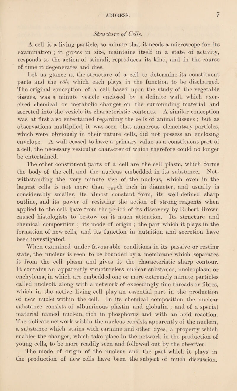 Structure of Cells. A cell is a living particle, so minute that it needs a microscope for its examination ; it grows in size, maintains itself in a state of activity, responds to the action of stimuli, reproduces its kind, and in the course of time it degenerates and dies. Let us glance at the structure of a cell to determine its constituent parts and the role which each plays in the function to be discharged. The original conception of a cell, based upon the study of the vegetable tissues, was a minute vesicle enclosed by a definite wall, which exer¬ cised chemical or metabolic changes on the surrounding material and secreted into the vesicle its characteristic contents. A similar conception was at first also entertained regarding the cells of animal tissues ; but as observations multiplied, it was seen that numerous elementary particles, which were obviously in their nature cells, did not possess an enclosing envelope. A wall ceased to have a primary value as a constituent part of a cell, the necessary vesicular character of which therefore could no longer be entertained. The other constituent parts of a cell are the cell plasm, which forms the body of the cell, and the nucleus embedded in its substance. Not¬ withstanding the very minute size of the nucleus, which even in the largest cells is not more than g^th inch in diameter, and usually is considerably smaller, its almost constant form, its well-defined sharp outline, and its power of resisting the action of strong reagents when applied to the cell, have from the period of its discovery by Robert Brown caused histologists to bestow on it much attention. Its structure and chemical composition ; its mode of origin ; the part which it plays in the formation of newr cells, and its function in nutrition and secretion have been investigated. When examined under favourable conditions in its passive or resting state, the nucleus is seen to be bounded by a membrane which separates it from the cell plasm and gives it the characteristic sharp contour. It contains an apparently structureless nuclear substance, nucleoplasm or enchylema, in which are embedded one or more extremely minute particles called nucleoli, along with a network of exceedingly line threads or fibres, which in the active living cell play an essential part in the production of new nuclei within the cell. In its chemical composition the nuclear substance consists of albuminous plastin and globulin ; and of a special material named nuclein, rich in phosphorus and with an acid reaction. The delicate network within the nucleus consists apparently of the nuclein, a substance which stains with carmine and other dyes, a property which enables the changes, which take place in the network in the production of young cells, to be more readily seen and followed out by the observer. The mode of origin of the nucleus and the part which it plays in the production of new cells have been the subject of much discussion.