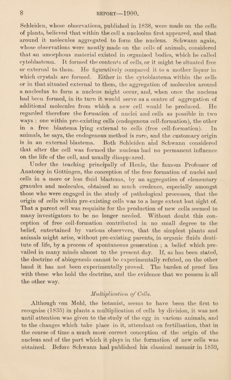 Schleiden, whose observations, published in 1838, were made on the cells of plants, believed that within the cell a nucleolus first appeared, and that around it molecules aggregated to form the nucleus. Schwann again, whose observations were mostly made on the cells of animals, considered that an amorphous material existed in organised bodies, which he called cytoblastema. It formed the contents of cells, or it might be situated free or external to them. He figuratively compared it to a mother liquor in which crystals are formed. Either in the cytoblastema within the cells or in that situated external, to them, the aggregation of molecules around a nucleolus to form a nucleus might occur, and, when once the nucleus had been formed, in its turn it would serve as a centre of aggregation of additional molecules from which a new cell would be produced. He regarded therefore the formation of nuclei and cells as possible in two ways : one within pre-existing cells (endogenous cell-formation), the other in a free blastema lying external to cells (free cell-formation). In animals, he says, the endogenous method is rare, and the customary origin is in an external blastema. Both Schleiden and Schwann considered that after the cell was formed the nucleus had no permanent influence on the life of the cell, and usually disappeared. Under the teaching principally of Henle, the famous Professor of Anatomy in Gottingen, the conception of the free formation of nuclei and cells in a more or less fluid blastema, by an aggregation of elementary granules and molecules, obtained so much credence, especially amongst those who were engaged in the study of pathological processes, that the origin of cells within pre-existing cells was to a large extent lost sight of. That a parent cell was requisite for the production of new cells seemed to many investigators to be no longer needed. Without doubt this con¬ ception of free cell-formation contributed in no small degree to the belief, entertained by various observers, that the simplest plants and animals might arise, without pre-existing parents, in organic fluids desti¬ tute of life, by a process of spontaneous generation ; a belief which pre¬ vailed in many minds almost to the present day. If, as has been stated, the doctrine of abiogenesis cannot be experimentally refuted, on the other hand it has not been experimentally proved. The burden of proof lies with those who hold the doctrine, and the evidence that we possess is all the other way. Multiplication of Cells. Although von Mohl, the botanist, seems to have been the first to recognise (1835) in plants a multiplication of cells by division, it was not until attention was given to the study of the egg in various animals, and to the changes which take place in it, attendant on fertilisation, that in the course of time a much more correct conception of the origin of the nucleus and of the part which it plays in the formation of new cells was obtained. Before Schwann had published his classical memoir in 1839,