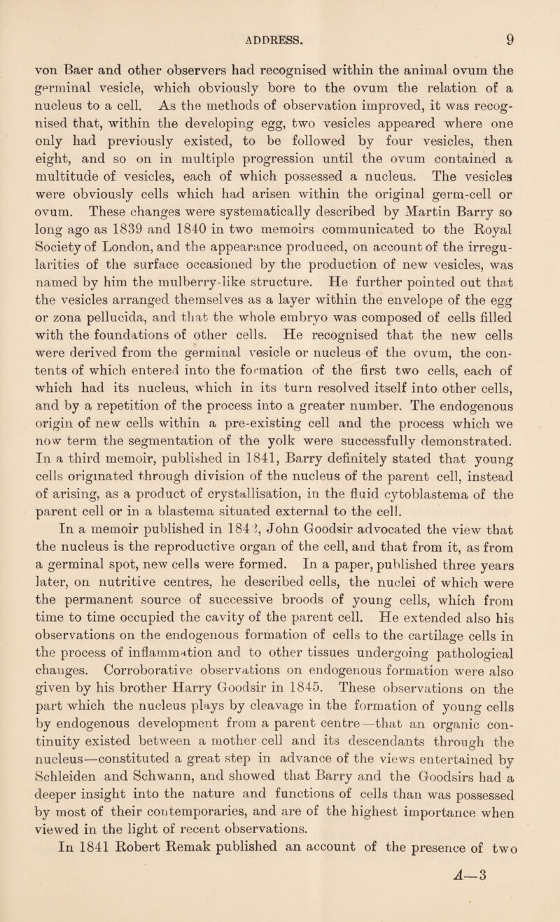 von Baer and other observers had recognised within the animal ovnm the germinal vesicle, which obviously bore to the ovum the relation of a nucleus to a cell. As the methods of observation improved, it was recog¬ nised that, within the developing egg, two vesicles appeared where one only had previously existed, to be followed by four vesicles, then eight, and so on in multiple progression until the ovum contained a multitude of vesicles, each of which possessed a nucleus. The vesicles were obviously cells which had arisen within the original germ-cell or ovum. These changes were systematically described by Martin Barry so long ago as 1839 and 1840 in two memoirs communicated to the Royal Society of London, and the appearance produced, on account of the irregu¬ larities of the surface occasioned by the production of new vesicles, was named by him the mulberry-like structure. He further pointed out that the vesicles arranged themselves as a layer within the envelope of the egg or zona pellucida, and that the whole embryo was composed of cells filled with the foundations of other cells. He recognised that the new cells were derived from the germinal vesicle or nucleus of the ovum, the con¬ tents of which entered into the formation of the first two cells, each of which had its nucleus, which in its turn resolved itself into other cells, and by a repetition of the process into a greater number. The endogenous origin of new cells within a pre-existing cell and the process which we now term the segmentation of the yolk were successfully demonstrated. In a third memoir, published in 1841, Barry definitely stated that young cells originated through division of the nucleus of the parent cell, instead of arising, as a product of crystallisation, in the fluid cytoblastema of the parent cell or in a blastema situated external to the cell. In a memoir published in 1841, John Goodsir advocated the view that the nucleus is the reproductive organ of the cell, and that from it, as from a germinal spot, new cells were formed. In a paper, published three years later, on nutritive centres, he described cells, the nuclei of which were the permanent source of successive broods of young cells, which from time to time occupied the cavity of the parent cell. He extended also his observations on the endogenous formation of cells to the cartilage cells in the process of inflammation and to other tissues undergoing pathological changes. Corroborative observations on endogenous formation were also given by his brother Harry Goodsir in 1845. These observations on the part which the nucleus plays by cleavage in the formation of young cells by endogenous development from a parent centre—that an organic con¬ tinuity existed between a mother cell and its descendants through the nucleus—constituted a great step in advance of the views entertained by Schleiden and Schwann, and showed that Barry and the Goodsirs had a deeper insight into the nature and functions of cells than was possessed by most of their contemporaries, and are of the highest importance when viewed in the light of recent observations. In 1841 Robert Remak published an account of the presence of two A—3