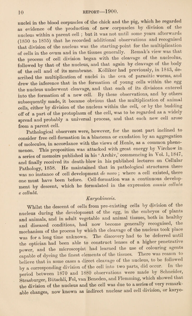 nuclei in the blood corpuscles of the chick and the pig, which he regarded as evidence of the production of new corpuscles by division of the nucleus within a parent cell ; but it was not until some years afterwards (1850 to 1855) that he recorded additional observations and recognised that division of the nucleus was the starting-point for the multiplication of cells in the ovum and in the tissues generally. Remak’s view was that the process of cell division began with the cleavage of the nucleolus, followed by that of the nucleus, and that again by cleavage of the body of the cell and of its membrane. Kolliker had previously, in 1843, de¬ scribed the multiplication of nuclei in the ova of parasitic worms, and drew the inference that in the formation of young cells within the egg the nucleus underwent cleavage, and that each of its divisions entered into the formation of a new cell. By these observations, and by others subsequently made, it became obvious that the multiplication of animal cells, either by division of the nucleus within the cell, or by the budding off of a part of the protoplasm of the cell, was to be regarded as a widely spread and probably a universal process, and that each new cell arose from a parent cell. Pathological observers were, however, for the most part inclined to consider free cell-formation in a blastema or exudation by an aggregation of molecules, in accordance with the views of Henle, as a common pheno¬ menon. This proposition was attacked with great energy by Yirchow in a series of memoirs published in his ‘ Archiv,’ commencing in Vol. 1,1847, and finally received its death-blow in his published lectures on Cellular Pathology, 1858. He maintained that in pathological structures there was no instance of cell development de novo ; where a cell existed, there one must have been before. Cell-formation was a continuous develop¬ ment by descent, which he formulated in the expression omnis cellula e cellula. Karyokinesis. Whilst the descent of cells from pre-existing cells by division of the nucleus during the development of the egg, in the embryos of plants and animals, and in adult vegetable and animal tissues, both in healthy and diseased conditions, had now become generally recognised, the mechanism of the process by which the cleavage of the nucleus took place was for a long time unknown. The discovery had to be deferred until the optician had been able to construct lenses of a higher penetrative power, and the microscopist had learned the use of colouring agents capable of dyeing the finest elements of the tissues. There was reason to believe that in some cases a direct cleavage of the nucleus, to be followed by a corresponding division of the cell into two parts, did occur. In. the period between 1870 and 1880 observations were made by Schneider, Strasburger, Butschli, Fol, van Beneden, and Flemming, which showed that the division of the nucleus and the cell was due to a series of very remark¬ able changes, now known as indirect nuclear and cell division, or karyo-