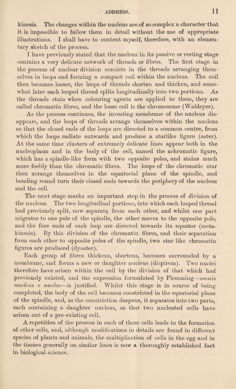 kinesis. The changes within the nucleus are of so complex a character that it is impossible to follow them in detail without the use of appropriate illustrations. I shall have to content myself, therefore, with an elemen¬ tary sketch of the process. I have previously stated that the nucleus in its passive or resting stage contains a very delicate network of threads or fibres. The first stage in the process of nuclear division consists in the threads arranging them¬ selves in loops and forming a compact coil within the nucleus. The coil then becomes looser, the loops of threads shorten and thicken, and some¬ what later each looped thread splits longitudinally into two portions. As the threads stain when colouring agents are applied to them, they are called chromatin fibres, and the loose coil is the chromosome (Waldeyer). As the process continues, the investing membrane of the nucleus dis¬ appears, and the loops of threads arrange themselves within the nucleus so that the closed ends of the loops are directed to a common centre, from which the loops radiate outwards and produce a starlike figure (aster). At the same time clusters of extremely delicate lines appear both in the nucleoplasm and in the body of the cell, named the achromatic figure, which has a spindle-like form with two opposite poles, and stains much more feebly than the chromatic fibres. The loops of the chromatic star then arrange themselves in the equatorial plane of the spindle, and bending round turn their closed ends towards the periphery of the nucleus and the cell. The next stage marks an important step in the process of division of the nucleus. The two longitudinal portions, into which each looped thread had previously split, now separate from each other, and whilst one part migrates to one pole of the spindle, the other moves to the opposite pole, and the free ends of each loop are directed towards its equator (meta¬ kinesis). By this division of the chromatin fibres, and their separation from each other to opposite poles of the spindle, two star like chromatin figures are produced (dyaster). Each group of fibres thickens, shortens, becomes surrounded by a membrane, and forms a new or daughter nucleus (dispirem). Two nuclei therefore have arisen within the cell by the division of that which had previously existed, and the expression formulated by Flemming—omnis nucleus e nucleo—is justified. Whilst this stage is in course of being- completed, the body of the cell becomes constricted in the equatorial plane of the spindle, and, as the constriction deepens, it separates into two parts, each containing a daughter nucleus, so that two nucleated cells have arisen out of a pre-existing cell. A repetition of the process in each of these cells leads to the formation of other cells, and, although modifications in details are found in different species of plants and animals, the multiplication of cells in the egg- and in the tissues generally on similar lines is now a thoroughly established fact in biological science.