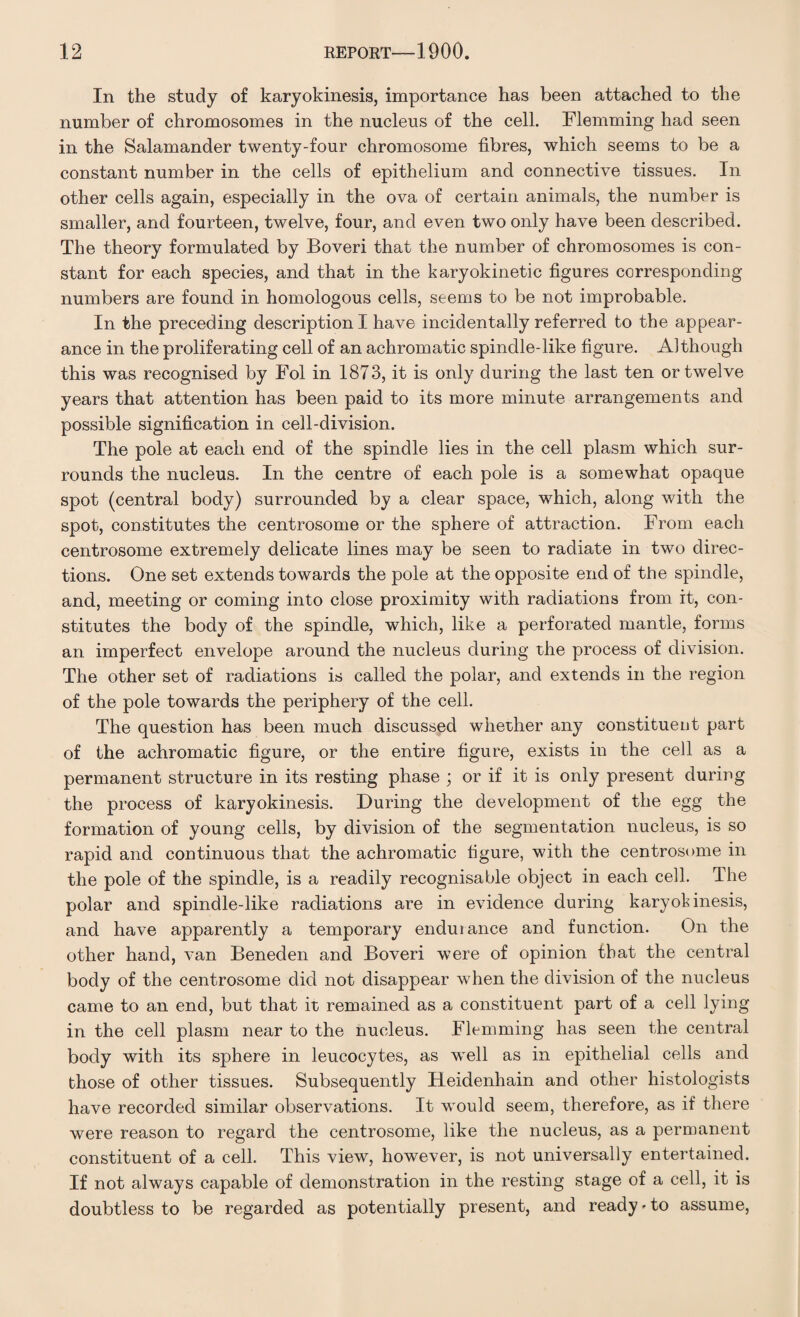 In the study of karyokinesis, importance has been attached to the number of chromosomes in the nucleus of the cell. Flemming had seen in the Salamander twenty-four chromosome fibres, which seems to be a constant number in the cells of epithelium and connective tissues. In other cells again, especially in the ova of certain animals, the number is smaller, and fourteen, twelve, four, and even two only have been described. The theory formulated by Boveri that the number of chromosomes is con¬ stant for each species, and that in the karyokinetic figures corresponding numbers are found in homologous cells, seems to be not improbable. In the preceding description I have incidentally referred to the appear¬ ance in the proliferating cell of an achromatic spindle-like figure. Although this was recognised by Fol in 1873, it is only during the last ten or twelve years that attention has been paid to its more minute arrangements and possible signification in cell-division. The pole at each end of the spindle lies in the cell plasm which sur¬ rounds the nucleus. In the centre of each pole is a somewhat opaque spot (central body) surrounded by a clear space, which, along with the spot, constitutes the centrosome or the sphere of attraction. From each centrosome extremely delicate lines may be seen to radiate in two direc¬ tions. One set extends towards the pole at the opposite end of the spindle, and, meeting or coming into close proximity with radiations from it, con¬ stitutes the body of the spindle, which, like a perforated mantle, forms an imperfect envelope around the nucleus during the process of division. The other set of radiations is called the polar, and extends in the region of the pole towards the periphery of the cell. The question has been much discussed whether any constituent part of the achromatic figure, or the entire figure, exists in the cell as a permanent structure in its resting phase ; or if it is only present during the process of karyokinesis. During the development of the egg the formation of young cells, by division of the segmentation nucleus, is so rapid and continuous that the achromatic figure, with the centrosome in the pole of the spindle, is a readily recognisable object in each cell. The polar and spindle-like radiations are in evidence during karyokinesis, and have apparently a temporary enduiance and function. On the other hand, van Beneden and Boveri were of opinion that the central body of the centrosome did not disappear when the division of the nucleus came to an end, but that it remained as a constituent part of a cell lying in the cell plasm near to the nucleus. Flemming has seen the central body with its sphere in leucocytes, as well as in epithelial cells and those of other tissues. Subsequently FLeidenhain and other histologists have recorded similar observations. It would seem, therefore, as if there were reason to regard the centrosome, like the nucleus, as a permanent constituent of a cell. This view, however, is not universally entertained. If not always capable of demonstration in the resting stage of a cell, it is doubtless to be regarded as potentially present, and ready*to assume,
