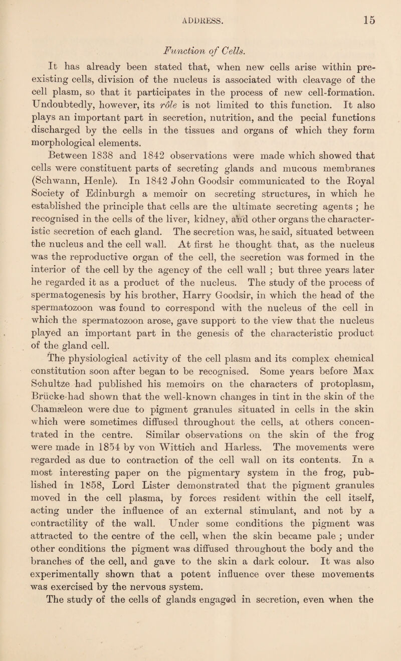 Function of Cells. It has already been stated that, when new cells arise within pre¬ existing cells, division of the nucleus is associated with cleavage of the cell plasm, so that it participates in the process of new cell-formation. Undoubtedly, however, its role is not limited to this function. It also plays an important part in secretion, nutrition, and the pecial functions discharged by the cells in the tissues and organs of which they form morphological elements. Between 1838 and 1842 observations were made which showed that cells were constituent parts of secreting glands and mucous membranes (Schwann, Henle). In 1842 John Goodsir communicated to the Royal Society of Edinburgh a memoir on secreting structures, in which he established the principle that cells are the ultimate secreting agents ; he recognised in the cells of the liver, kidney, and other organs the character¬ istic secretion of each gland. The secretion was, he said, situated between the nucleus and the cell wall. At first he thought that, as the nucleus was the reproductive organ of the cell, the secretion was formed in the interior of the cell by the agency of the cell wall ; but three years later he regarded it as a product of the nucleus. The study of the process of spermatogenesis by his brother, Harry Goodsir, in which the head of the spermatozoon was found to correspond with the nucleus of the cell in which the spermatozoon arose, gave support to the view that the nucleus played an important part in the genesis of the characteristic product of the gland cell. The physiological activity of the cell plasm and its complex chemical constitution soon after began to be recognised. Some years before Max Schultze had published his memoirs on the characters of protoplasm, Briicke-had shown that the well-known changes in tint in the skin of the Chamseleon were due to pigment granules situated in cells in the skin which were sometimes diffused throughout the cells, at others concen¬ trated in the centre. Similar observations on the skin of the frog were made in 1854 by von Wittich and Harless. The movements were regarded as due to contraction of the cell wall on its contents. In a most interesting paper on the pigmentary system in the frog, pub¬ lished in 1858, Lord Lister demonstrated that the pigment granules moved in the cell plasma, by forces resident within the cell itself, acting under the influence of an external stimulant, and not by a contractility of the wall. Under some conditions the pigment was attracted to the centre of the cell, when the skin became pale ; under other conditions the pigment was diffused throughout the body and the branches of the cell, and gave to the skin a dark colour. It was also experimentally shown that a potent influence over these movements was exercised by the nervous system. The study of the cells of glands engaged in secretion, even when the