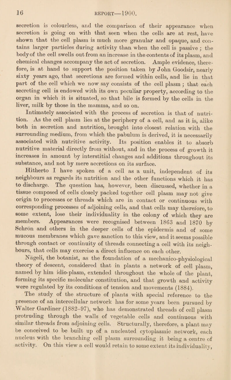 secretion is colourless, and the comparison of their appearance when secretion is going on with that seen when the cells are at rest, have shown that the cell plasm is much more granular and opaque, and con¬ tains larger particles during activity than when the cell is passive ; the body of the cell swells out from an increase in the contents of its plasm, and chemical changes accompany the act of secretion. Ample evidence, there¬ fore, is at hand to support the position taken by John Goodsir, nearly sixty years ago, that secretions are formed within cells, and lie in that part of the cell which we now say consists of the cell plasm ; that each secreting cell is endowed with its own peculiar property, according to the organ in which it is situated, so that bile is formed by the cells in the liver, milk by those in the mamma, and so on. Intimately associated with the process of secretion is that of nutri¬ tion. As the cell plasm lies at the periphery of a cell, and as it is, alike both in secretion and nutrition, brought into closest relation with the surrounding medium, from which the pabulum is derived, it is necessarily associated with nutritive activity. Its position enables it to absorb nutritive material directly from without, and in the process of growth it increases in amount by interstitial changes and additions throughout its substance, and not by mere accretions on its surface. Hitherto I have spoken of a cell as a unit, independent of its neighbours as regards its nutrition and the other functions which it has to discharge. The question has, however, been discussed, whether in a tissue composed of cells closely packed together cell plasm may not give origin to processes or threads which are in contact or continuous with corresponding processes of adjoining cells, and that cells may therefore, to some extent, lose their individuality in the colony of which they are members. Appearances were recognised between 1863 and 1870 by Schron and others in the deeper cells of the epidermis and of some mucous membranes which gave sanction to this view, and it seems possible through contact or continuity of threads connecting a cell with its neigh¬ bours, that cells may exercise a direct influence on each other. Nageli, the botanist, as the foundation of a mechanico-physiological theory of descent, considered that in plants a network of cell plasm, named by him idio-plasm, extended throughout the whole of the plant, forming its specific molecular constitution, and that growth and activity were regulated by its conditions of tension and movements (1884). The study of the structure of plants with special reference to the presence of an intercellular network has for some years been pursued by Walter Gardiner (1882-97), who has demonstrated threads of cell plasm protruding through the walls of vegetable cells and continuous with similar threads from adjoining cells. Structurally, therefore, a plant may be conceived to be built up of a nucleated cytoplasmic network, each nucleus with the branching cell plasm surrounding it being a centre of activity. On this view a cell would retain to some extent its individuality,