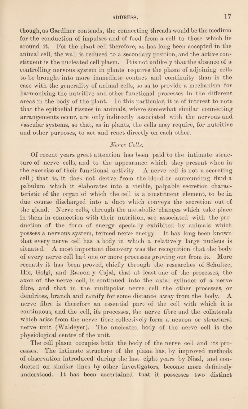 though, as Gardiner contends, the connecting threads would be the medium for the conduction of impulses and of food from a cell to those which lie around it. For the plant cell therefore, as has long been accepted in the animal cell, the wall is reduced to a secondary position, and the active con¬ stituent is the nucleated cell plasm. It is not unlikely that the absence of a controlling nervous system in plants requires the plasm of adjoining cells to be brought into more immediate contact and continuity than is the case with the generality of animal cells, so as to provide a mechanism for harmonising the nutritive and other functional processes in the different areas in the body of the plant. In. this particular, it is of interest to note that the epithelial tissues in animals, where somewhat similar connecting arrangements occur, are only indirectly associated with the nervous and vascular systems, so that, as in plants, the cells may require, for nutritive and other purposes, to act and react directly on each other. Nerve Cells. Of recent years great attention has been paid to the intimate struc¬ ture of nerve cells, and to the appearance which they present when in the exercise of their functional activity. A nerve cell is not a secreting cell; that is, it doe-; not derive from the blood or surrounding fluid a pabulum which it elaborates into a visible, palpable secretion charac¬ teristic of the organ of which the cell is a constituent element, to be in due course discharged into a duct which conveys the secretion out of the gland. Nerve cells, through the metabolic changes which take place in them in connection with their nutrition, are associated with the pro¬ duction of the form of energy specially exhibited by animals which possess a nervous system, termed nerve energy. It has long been known that every nerve cell has a body in which a relatively large nucleus is situated. A most important discovery was the recognition that the body of every nerve cell had one or more processes growing out from it. More recently it has been proved, chiefly through the researches of Schultze, His, Golgi, and Ramon y Cajal, that at least one of the processes, the axon of the nerve cell, is continued into the axial cylinder of a nerve fibre, and that in the multipolar nerve cell the other processes, or dendrites, branch and ramify for some distance away from the body. A nerve fibre is therefore an essential part of the cell with which it is continuous, and the cell, its processes, the nerve fibre and the collaterals which arise from the nerve fibre collectively form a neuron or structural nerve unit (Waldeyer). The nucleated body of the nerve cell is the physiological centre of the unit. The cell plasm occupies both the body of the nerve cell and its pro¬ cesses. The intimate structure of the plasm has, by improved methods of observation introduced during the last eight years by Nissl, and con¬ ducted on similar lines by other investigators, become more definitely understood. It has been ascertained that it possesses two distinct