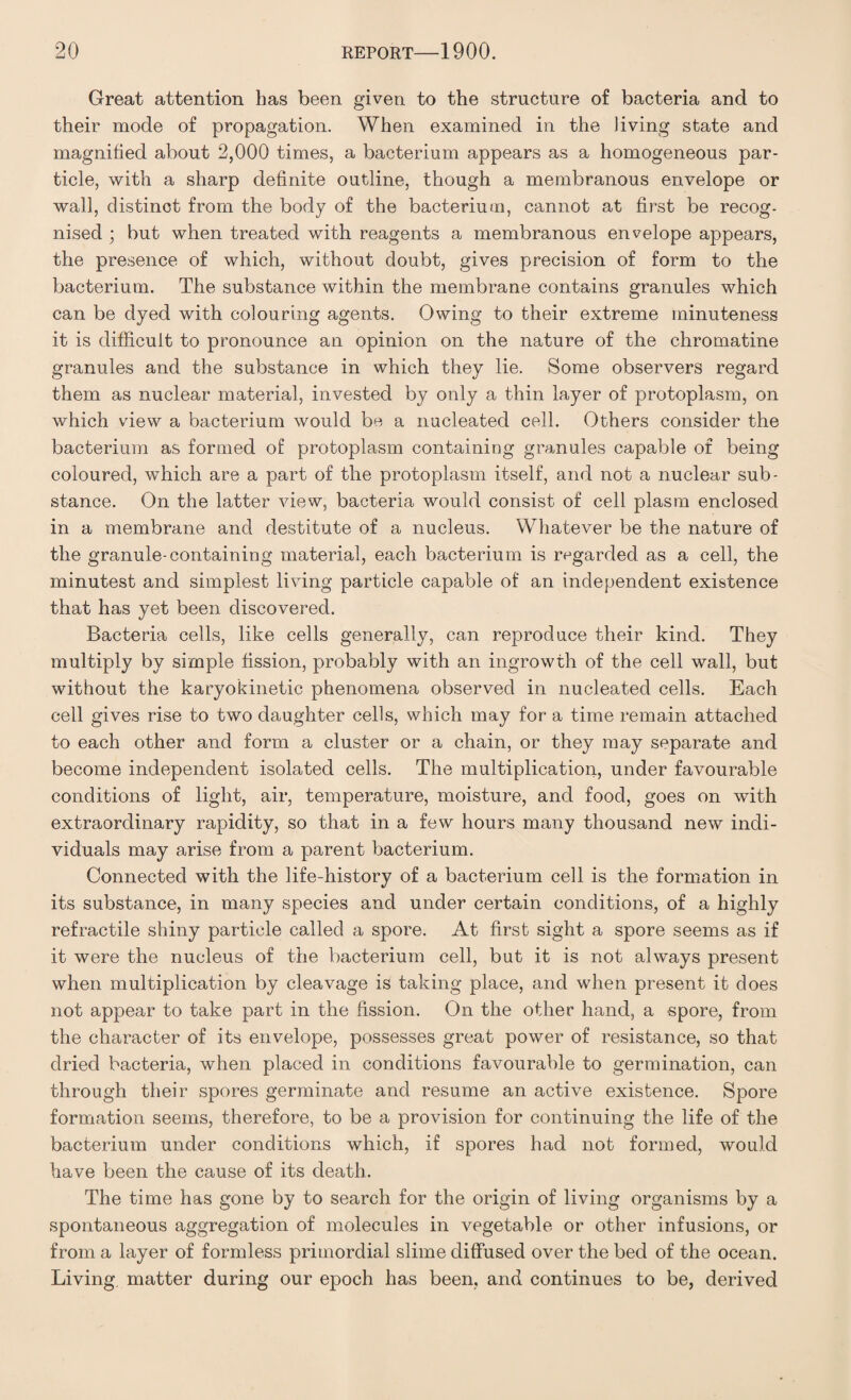 Great attention has been given to the structure of bacteria and to their mode of propagation. When examined in the Jiving state and magnified about 2,000 times, a bacterium appears as a homogeneous par¬ ticle, with a sharp definite outline, though a membranous envelope or wall, distinct from the body of the bacterium, cannot at first be recog¬ nised ; but when treated with reagents a membranous envelope appears, the presence of which, without doubt, gives precision of form to the bacterium. The substance within the membrane contains granules which can be dyed with colouring agents. Owing to their extreme minuteness it is difficult to pronounce an opinion on the nature of the chromatine granules and the substance in which they lie. Some observers regard them as nuclear material, invested by only a thin layer of protoplasm, on which view a bacterium would be a nucleated cell. Others consider the bacterium as formed of protoplasm containing granules capable of being coloured, which are a part of the protoplasm itself, and not a nuclear sub¬ stance. On the latter view, bacteria would consist of cell plasm enclosed in a membrane and destitute of a nucleus. Whatever be the nature of the granule-containing material, each bacterium is regarded as a cell, the minutest and simplest living particle capable of an independent existence that has yet been discovered. Bacteria cells, like cells generally, can reproduce their kind. They multiply by simple fission, probably with an ingrowth of the cell wall, but without the karyokinetic phenomena observed in nucleated cells. Each cell gives rise to two daughter cells, which may for a time remain attached to each other and form a cluster or a chain, or they may separate and become independent isolated cells. The multiplication, under favourable conditions of light, air, temperature, moisture, and food, goes on with extraordinary rapidity, so that in a few hours many thousand new indi¬ viduals may arise from a parent bacterium. Connected with the life-history of a bacterium cell is the formation in its substance, in many species and under certain conditions, of a highly refractile shiny particle called a spore. At first sight a spore seems as if it were the nucleus of the bacterium cell, but it is not always present when multiplication by cleavage is taking place, and when present it does not appear to take part in the fission. On the other hand, a spore, from the character of its envelope, possesses great power of resistance, so that dried bacteria, when placed in conditions favourable to germination, can through their spores germinate and resume an active existence. Spore formation seems, therefore, to be a provision for continuing the life of the bacterium under conditions which, if spores had not formed, would have been the cause of its death. The time has gone by to search for the origin of living organisms by a spontaneous aggregation of molecules in vegetable or other infusions, or from a layer of formless primordial slime diffused over the bed of the ocean. Living, matter during our epoch has been, and continues to be, derived