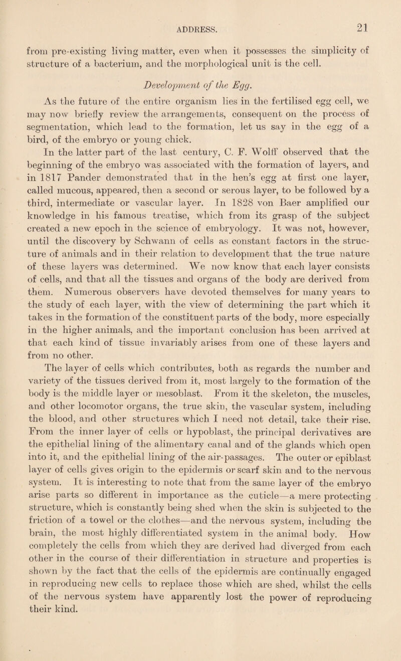 from pre-existing living matter, even when it possesses the simplicity of structure of a bacterium, and the morphological unit is the cell. Development of the Egg. As the future of the entire organism lies in the fertilised egg cell, we may now briefly review the arrangements, consequent on the process of segmentation, which lead to the formation, let us say in the egg of a bird, of the embryo or young chick. In the latter part of the last century, C. F. Wolff observed that the beginning of the embryo was associated with the formation of layers, and in 1817 Pander demonstrated that in the hen’s egg at first one layer, called mucous, appeared, then a second or serous layer, to be followed by a third, intermediate or vascular layer. In 1828 von Baer amplified our knowledge in his famous treatise, which from its grasp of the subject created a new epoch in the science of embryology. It was not, however, until the discovery by Schwann of cells as constant factors in the struc¬ ture of animals and in their relation to development that the true nature of these layers was determined. We now know that each layer consists of cells, and that all the tissues and organs of the body are derived from them. Numerous observers have devoted themselves for many years to the study of each layer, with the view of determining the part which it takes in the formation of the constituent parts of the body, more especially in the higher animals, and the important conclusion has been arrived at that each kind of tissue invariably arises from one of these layers and from no other. The layer of cells which contributes, both as regards the number and variety of the tissues derived from it, most largely to the formation of the body is the middle layer or mesoblast. From it the skeleton, the muscles, and other locomotor organs, the true skin, the vascular system, including the blood, and other structures which I need not detail, take their rise. From the inner layer of cells or hypoblast, the principal derivatives are the epithelial lining of the alimentary canal and of the glands which open into it, and the epithelial lining of the air-passages. The outer or epiblast layer of cells gives origin to the epidermis or scarf skin and to the nervous system. It is interesting to note that from the same layer of the embryo arise parts so different in importance as the cuticle—a mere protecting structure, which is constantly being shed when the skin is subjected to the friction of a towel or the clothes—and the nervous system, including the brain, the most highly differentiated system in the animal body. How completely the cells from wdiich they are derived had diverged from each other in the course of their differentiation in structure and properties is shown by the fact that the cells of the epidermis are continually engaged in reproducing new cells to replace those which are shed, whilst the cells of the nervous system have apparently lost the power of reproducing their kind.