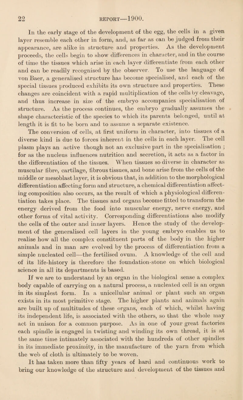 In the early stage of the development of the egg, the cells in a given layer resemble each other in form, and, as far as can be judged from their appearance, are alike in structure and properties. As the development proceeds, the cells begin to show differences in character, and in the course of time the tissues which arise in each layer differentiate from each other and can be readily recognised by the observer. To use the language of von Baer, a generalised structure has become specialised, and each of the special tissues produced exhibits its own structure and properties. These changes are coincident with a rapid multiplication of the cells by cleavage, and thus increase in size of the embryo accompanies specialisation of structure. As the process continues, the embryo gradually assumes the shape characteristic of the species to which its parents belonged, until at length it is fit to be born and to assume a separate existence. The conversion of cells, at first uniform in character, into tissues of a diverse kind is due to forces inherent in the cells in each layer. The cell plasm plays an active though not an exclusive part in the specialisation ; for as the nucleus influences nutrition and secretion, it acts as a factor in the differentiation of the tissues. When tissues so diverse in character as muscular fibre, cartilage, fibrous tissues, and bone arise from the cells of the middle or mesoblast layer, it is obvious that, in addition to the morphological differentiation affecting form and structure, a chemical differentiation affect¬ ing composition also occurs, as the result of which a physiological differen¬ tiation takes place. The tissues and organs become fitted to transform the energy derived from the food into muscular energy, nerve energy, and other forms of vital activity. Corresponding differentiations also modify the cells of the outer and inner layers. Hence the study of the develop¬ ment of the generalised cell layers in the young embryo enables us to realise how all the complex constituent parts of the body in the higher animals and in man are evolved by the process of differentiation from a simple nucleated cell—the fertilised ovum. A knowledge of the cell and of its life-history is therefore the foundation-stone on which biological science in all its departments is based. If we are to understand by an organ in the biological sense a complex body capable of carrying on a natural process, a nucleated cell is an organ in its simplest form. In a unicellular animal or plant such an organ exists in its most primitive stage. The higher plants and animals again are built up of multitudes of these organs, each of which, whilst having its independent life, is associated with the others, so that the whole may act in unison for a common purpose. As in one of your great factories each spindle is engaged in twisting and winding its own thread, it is at the same time intimately associated with the hundreds of other spindles in its immediate proximity, in the manufacture of the yarn from which the web of cloth is ultimately to be woven. It has taken more than fifty years of hard and continuous work to bring our knowledge of the structure and development of the tissues and