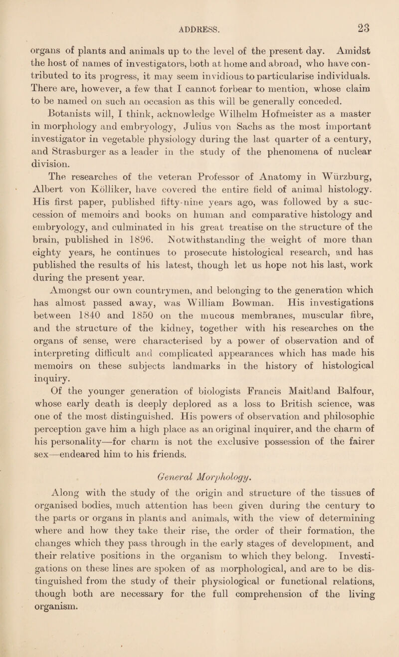 organs of plants and animals up to the level of the present day. Amidst the host of names of investigators, both at home and abroad, who have con¬ tributed to its progress, it may seem invidious to particularise individuals. There are, however, a few that I cannot forbear to mention, whose claim to be named on such an occasion as this will be generally conceded. Botanists will, I think, acknowledge Wilhelm Hofmeister as a master in morphology and embryology, Julius von Sachs as the most important investigator in vegetable physiology during the last quarter of a century, and Strasburger as a leader in the study of the phenomena of nuclear division. The researches of the veteran Professor of Anatomy in Wurzburg, Albert von Kolliker, have covered the entire field of animal histology. His first paper, published fifty-nine years ago, was followed by a suc¬ cession of memoirs and books on human and comparative histology and embryology, and culminated in his great treatise on the structure of the brain, published in 1896. Notwithstanding the weight of more than eighty years, he continues to prosecute histological research, and has published the results of his latest, though let us hope not his last, work during the present year. Amongst our own countrymen, and belonging to the generation which has almost passed away, was William Bowman. His investigations between 1840 and 1850 on the mucous membranes, muscular fibre, and the structure of the kidney, together with his researches on the organs of sense, were characterised by a power of observation and of interpreting difficult and complicated appearances which has made his memoirs on these subjects landmarks in the history of histological inquiry. Of the younger generation of biologists Francis Maitland Balfour, whose early death is deeply deplored as a loss to British science, was one of the most distinguished. His powers of observation and philosophic perception gave him a high place as an original inquirer, and the charm of his personality—for charm is not the exclusive possession of the fairer sex—endeared him to his friends. General Morphology. Along with the study of the origin and structure of the tissues of organised bodies, much attention has been given during the century to the parts or organs in plants and animals, with the view of determining where and how they take their rise, the order of their formation, the changes which they pass through in the early stages of development, and their relative positions in the organism to which they belong. Investi¬ gations on these lines are spoken of as morphological, and are to be dis¬ tinguished from the study of their physiological or functional relations, though both are necessary for the full comprehension of the living organism.