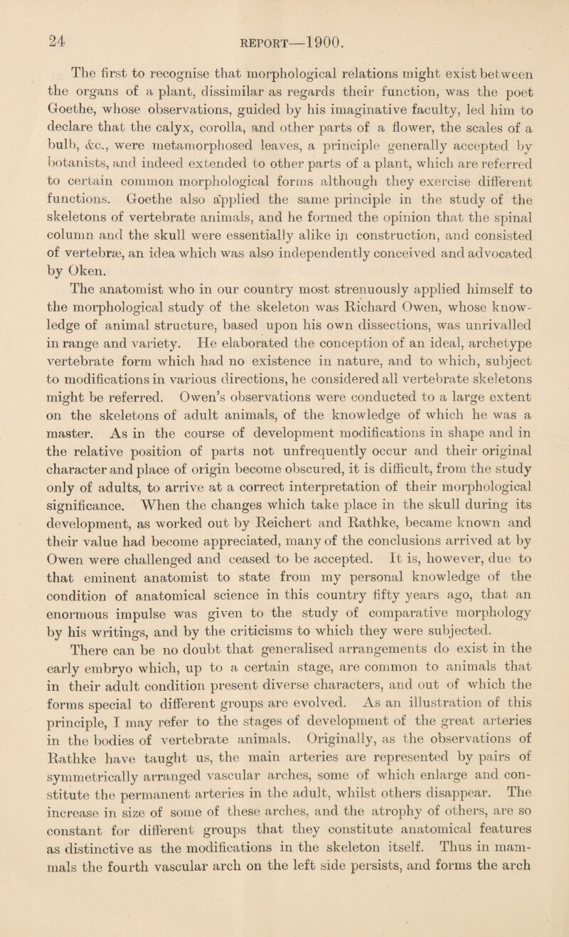 The first to recognise that morphological relations might exist between the organs of a plant, dissimilar as regards their function, was the poet Goethe, whose observations, guided by his imaginative faculty, led him to declare that the calyx, corolla, and other parts of a flower, the scales of a bull), &c., were metamorphosed leaves, a principle generally accepted by botanists, and indeed extended to other parts of a plant, which are referred to certain common morphological forms although they exercise different functions. Goethe also a'pplied the same principle in the study of the skeletons of vertebrate animals, and he formed the opinion that the spinal column and the skull were essentially alike hi construction, and consisted of vertebras, an idea which was also independently conceived and advocated by Oken. The anatomist who in our country most strenuously applied himself to the morphological study of the skeleton was Richard Owen, whose know¬ ledge of animal structure, based upon his own dissections, was unrivalled in range and variety. He elaborated the conception of an ideal, archetype vertebrate form which had no existence in nature, and to which, subject to modifications in various directions, he considered all vertebrate skeletons might be referred. Owen’s observations were conducted to a large extent on the skeletons of adult animals, of the knowledge of which he was a master. As in the course of development modifications in shape and in the relative position of parts not unfrequently occur and their original character and place of origin become obscured, it is difficult, from the study only of adults, to arrive at a correct interpretation of their morphological significance. When the changes which take place in the skull during its development, as worked out by Reichert and Rathke, became known and their value had become appreciated, many of the conclusions arrived at by Owen were challenged and ceased to be accepted. It is, however, due to that eminent anatomist to state from my personal knowledge of the condition of anatomical science in this country fifty years ago, that an enormous impulse was given to the study of comparative morphology by his writings, and by the criticisms to which they were subjected. There can be no doubt that generalised arrangements do exist in the early embryo which, up to a certain stage, are common to animals that in their adult condition present diverse characters, and out of which the forms special to different groups are evolved. As an illustration of this principle, I may refer to the stages of development of the great arteries in the bodies of vertebrate animals. Originally, as the observations of Rathke have taught us, the main arteries are represented by pairs of symmetrically arranged vascular arches, some of which enlarge and con¬ stitute the permanent arteries in the adult, whilst others disappear. The increase in size of some of these arches, and the atrophy of others, are so constant for different groups that they constitute anatomical features as distinctive as the modifications in the skeleton itself. Thus in mam¬ mals the fourth vascular arch on the left side persists, and forms the arch