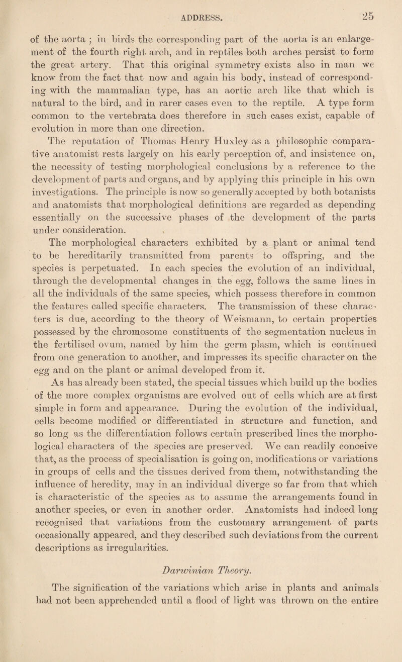 of the aorta ; in birds the corresponding part of the aorta is an enlarge¬ ment of the fourth right arch, and in reptiles both arches persist to form the great artery. That this original symmetry exists also in man we know from the fact that now and again his body, instead of correspond¬ ing with the mammalian type, has an aortic arch like that which is natural to the bird, and in rarer cases even to the reptile. A type form common to the vertebrata does therefore in such cases exist, capable of evolution in more than one direction. The reputation of Thomas Henry Huxley as a philosophic compara¬ tive anatomist rests largely on his early perception of, and insistence on, the necessity of testing morphological conclusions by a reference to the development of parts and organs, and by applying this principle in his own investigations. The principle is now so generally accepted by both botanists and anatomists that morphological definitions are regarded as depending essentially on the successive phases of the development of the parts under consideration. The morphological characters exhibited by a plant or animal tend to be hereditarily transmitted from parents to offspring, and the species is perpetuated. In each species the evolution of an individual, through the developmental changes in the egg, follows the same lines in all the individuals of the same species, which possess therefore in common the features called specific characters. The transmission of these charac¬ ters is due, according to the theory of Weismann, to certain properties possessed by the chromosome constituents of the segmentation nucleus in the fertilised ovum, named by him the germ plasm, which is continued from one generation to another, and impresses its specific character on the egg and on the plant or animal developed from it. As has already been stated, the special tissues which build up the bodies of the more complex organisms are evolved out of cells which are at first simple in form and appearance. During the evolution of the individual, cells become modified or differentiated in structure and function, and so long as the differentiation follows certain prescribed lines the morpho¬ logical characters of the species are preserved. We can readily conceive that, as the process of specialisation is going on, modifications or variations in groups of cells and the tissues derived from them, notwithstanding the influence of heredity, may in an individual diverge so far from that which is characteristic of the species as to assume the arrangements found in another species, or even in another order. Anatomists had indeed long recognised that variations from the customary arrangement of parts occasionally appeared, and they described such deviations from the current descriptions as irregularities. Darwinian Theory. The signification of the variations which arise in plants and animals had not been apprehended until a flood of light was thrown on the entire