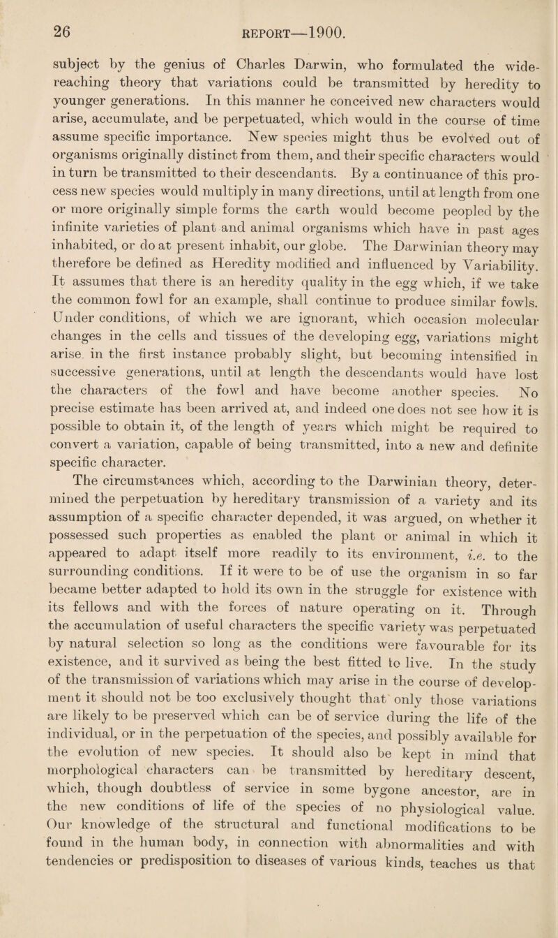 subject by the genius of Charles Darwin, who formulated the wide- reaching theory that variations could be transmitted by heredity to younger generations. In this manner he conceived new characters would arise, accumulate, and be perpetuated, which would in the course of time assume specific importance. New species might thus be evolved out of organisms originally distinct from them, and their specific characters would in turn be transmitted to their descendants. By a continuance of this pro¬ cess new species would multiply in many directions, until at length from one or more originally simple forms the earth would become peopled by the infinite varieties of plant and animal organisms which have in past ages inhabited, or do at present inhabit, our globe. The Darwinian theory may therefore be defined as Heredity modified and influenced by Variability. It assumes that there is an heredity quality in the egg which, if we take the common fowl for an example, shall continue to produce similar fowls. Under conditions, of which we are ignorant, which occasion molecular changes in the cells and tissues of the developing egg, variations might arise, in the first instance probably slight, but becoming intensified in successive generations, until at length the descendants would have lost the characters of the fowl and have become another species. No precise estimate has been arrived at, and indeed one does not see how it is possible to obtain it, of the length of years which might be required to convert a variation, capable of being transmitted, into a new and definite specific character. The circumstances which, according to the Darwinian theory, deter¬ mined the perpetuation by hereditary transmission of a variety and its assumption of a specific character depended, it was argued, on whether it possessed such properties as enabled the plant or animal in which it appeared to adapt itself more readily to its environment, i.e. to the surrounding conditions. If it were to be of use the organism in so far became better adapted to hold its own in the struggle for existence with its fellows and with the forces of nature operating on it. Through the accumulation of useful characters the specific variety was perpetuated by natural selection so long as the conditions were favourable for its existence, and it survived as being the best fitted fo live. In the study of the transmission of variations which may arise in the course of develop¬ ment it should not be too exclusively thought that only those variations are likely to be preserved which can be of service during the life of the individual, or in the perpetuation of the species, and possibly available for the evolution of new species. It should also be kept in mind that morphological characters can be transmitted by hereditary descent, which, though doubtless of service in some bygone ancestor, are in the new conditions of life of the species of no physiological value. Our knowledge of the structural and functional modifications to be found in the human body, in connection with abnormalities and with tendencies or predisposition to diseases of various kinds, teaches us that