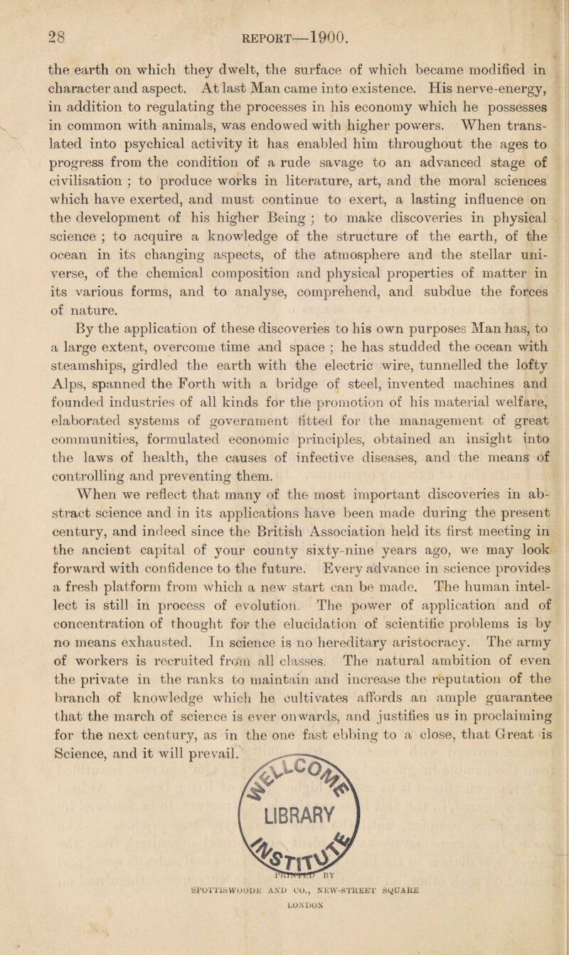 the earth on which they dwelt, the surface of which became modified in character and aspect. At last Man came into existence. His nerve-energy, in addition to regulating the processes in his economy which he possesses in common with animals, was endowed with higher powers. When trans¬ lated into psychical activity it has enabled him throughout the ages to progress from the condition of a rude savage to an advanced stage of civilisation ; to produce works in literature, art, and the moral sciences which have exerted, and must continue to exert, a lasting influence on the development of his higher Being ; to make discoveries in physical science ; to acquire a knowledge of the structure of the earth, of the ocean in its changing aspects, of the atmosphere and the stellar uni¬ verse, of the chemical composition and physical properties of matter in its various forms, and to analyse, comprehend, and subdue the forces of nature. By the application of these discoveries to his own purposes Man has, to a large extent, overcome time and space ; he has studded the ocean with steamships, girdled the earth with the electric wire, tunnelled the lofty Alps, spanned the Forth with a bridge of steel, invented machines and founded industries of all kinds for the promotion of his material welfare, elaborated systems of government fitted for the management of great communities, formulated economic principles, obtained an insight into the laws of health, the causes of infective diseases, and the means of controlling and preventing them. When we reflect that many of the most important discoveries in ab¬ stract science and in its applications have been made during the present century, and indeed since the British Association held its first meeting in the ancient capital of your county sixty-nine years ago, we may look forward with confidence to the future. Every advance in science provides a fresh platform from which a new start can be made. The human intel¬ lect is still in process of evolution. The power of application and of concentration of thought for the elucidation of scientific problems is by no means exhausted. In science is no hereditary aristocracy. The army of workers is recruited from all classes. The natural ambition of even the private in the ranks to maintain and increase the reputation of the branch of knowledge which he cultivates affords an ample guarantee that the march of science is ever onwards, and justifies us in proclaiming for the next century, as in the one fast ebbing to a close, that Great is BFOTTISWOODK AND CO., NEW-STKEET SQUARE LONDON