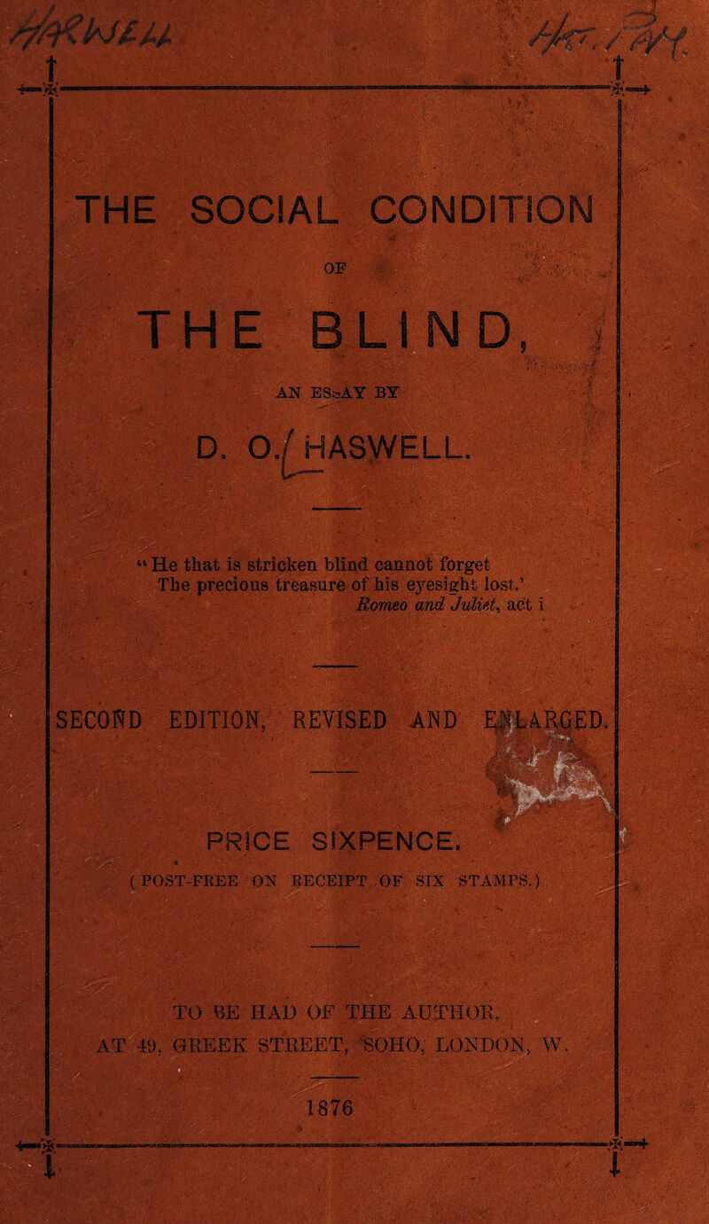 t •Si* mm . a .■ ■■••*.• i.' - .. -y, T “S* THE SOCIAL CONDITION OF THE BLIND AN ESoAY BY . D. 0./HASWELL. “ He that is stricken blind cannot forget of his eyesight 1c Romeo and Juliet, act i SECOND EDITION, REVISED AND PRICE SIXPENCE. (POST-FREE ON RECEIPT OF SIX STAMPS.) --'r TO BE HAD OF THE AUTHOE, AT 49, GREEK STREET, SOHO, LONDON, W. mm. 1876